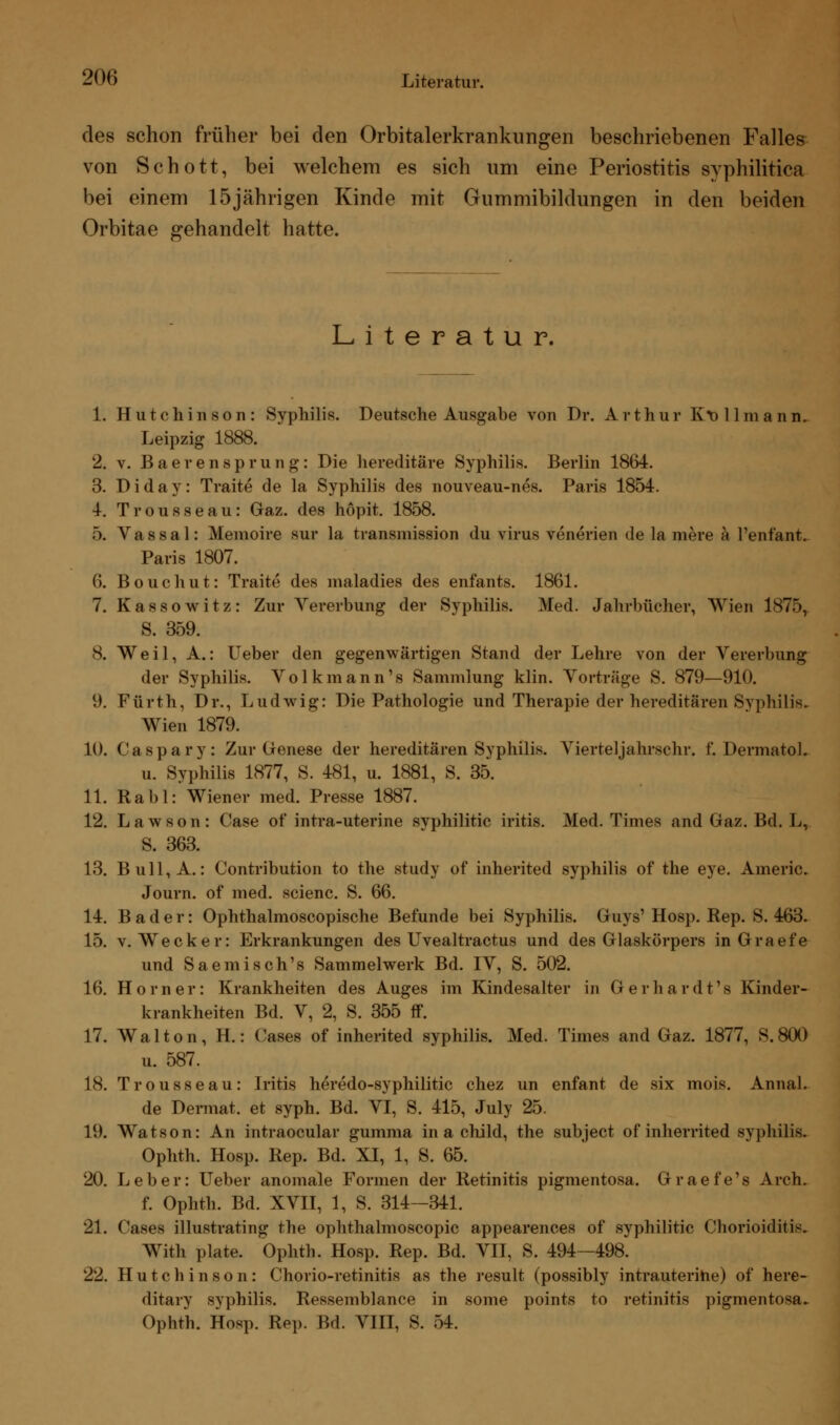 des schon früher bei den Orbitalerkrankungen beschriebenen Falles von Schott, bei welchem es sich um eine Periostitis syphilitica bei einem 15jährigen Kinde mit Gummibildungen in den beiden Orbitae gehandelt hatte. Literatur. 1. Hutchinson: Syphilis. Deutsche Ausgabe von Dr. Arthur Kv 11 mann. Leipzig 1888. 2. v. Baerensprung: Die hereditäre Syphilis. Berlin 1864. 3. D i d a y: Traite de la Syphilis des nouveau-nes. Paris 1854. 4. Trousseau: Graz, des höpit. 1858. 5. Vassal: Memoire sur la transmission du virus venerien de la mere ä l'enfant. Paris 1807. 6. Bouchut: Traite des maladies des enfants. 1861. 7. Kassowitz: Zur Vererbung der Syphilis. Med. Jahrbücher, Wien 1875, S. 359. 8. Weil, A.: Ueber den gegenwärtigen Stand der Lehre von der Vererbung der Syphilis. Volkmann's Sammlung klin. Vorträge S. 879—910. 9. Fürth, Dr., Ludwig: Die Pathologie und Therapie der hereditären Syphilis. Wien 1879. 10. Caspary: Zur Genese der hereditären Syphilis. Vierteljahrschr. f. Dermatol. u. Syphilis 1877, S. 481, u. 1881, S. 35. 11. Rabl: Wiener med. Presse 1887. 12. Lawson: Gase of intra-uterine Syphilide iritis. Med. Times and Gaz. Bd. L, S. 363. 13. Bull, A.: Contribution to the study of inherited syphilis of the eye. Americ. Journ. of med. scienc. S. 66. 14. Bader: Ophthalmoscopische Befunde bei Syphilis. Guys' Hosp. Rep. S. 463. 15. v.Wecker: Erkrankungen des Uvealtractus und des Glaskörpers inGraefe und Saemisch's Sammelwerk Bd. IV, S. 502. 16. Homer: Krankheiten des Auges im Kindesalter in Gerhardt's Kinder- krankheiten Bd. V, 2, S. 355 ff. 17. Walton, H.: Gases of inherited syphilis. Med. Times and Gaz. 1877, S.800 u. 587. 18. Trousseau: Iritis heredo-syphilitic chez im enfant de six mois. Annal. de Dermat. et syph. Bd. VI, S. 415, July 25. 19. Watson: An intraoeular gumma in a child, the subjeet of inherrited syphilis. Ophth. Hosp. Rep. Bd. XI, 1, S. 65. 20. Leber: Ueber anomale Formen der Retinitis pigmentosa. Graefe's Arch. f. Ophth. Bd. XVII, 1, S. 314—341. 21. Gases illustrating the ophthalmoscopic appearences of syphilitic Chorioiditis. With plate. Ophth. Hosp. Rep. Bd. VII, S. 494—498. 22. Hutchinson: Chorio-retinitis as the result (possibly intrauterine) of here- ditary syphilis. Ressemblance in some points to retinitis pigmentosa. Ophth. Hosp. Rep. Bd. VIII, S. 7A.