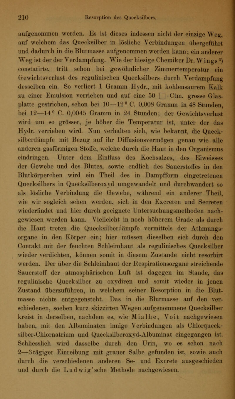 aufgenommen werden. Es ist dieses indessen nicht der einzige Weg, auf welchem das Quecksilber in lösliche Verbindungen übergeführt und dadurch in die Blutmasse aufgenommen werden kann; ein anderer Weg ist der der Yerdampfung. Wie der hiesige Chemiker Dr. Wings3) constatirte, tritt schon bei gewöhnlicher Zimmertemperatur ein Gewichtsverlust des regulinischen Quecksilbers durch Yerdampfung desselben ein. So verliert 1 Gramm Hydr., mit kohlensaurem Kalk zu einer Emulsion verrieben und auf eine 50 [H-Ctm. grosse Glas- platte gestrichen, schon bei 10—12° C. 0,008 Gramm in 48 Stunden, bei 12—14° C. 0,0045 Gramm in 24 Stunden; der Gewichtsverlust wird um so grösser, je höher die Temperatur ist, unter der das Hydr. verrieben wird. Nun verhalten sich, wie bekannt, die Queck- silberdämpfe mit Bezug auf ihr Diffusionsvermögen genau wie alle anderen gasförmigen StoiFe, welche durch die Haut in den Organismus eindringen. Unter dem Einfluss des Kochsalzes, des Eiweisses der Gewebe und des Blutes, sowie endlich des Sauerstoffes in den Blutkörperchen wird ein Theil des in Dampfform eingetretenen Quecksilbers in Quecksilberoxyd umgewandelt und durchwandert so als lösliche Verbindung die Gewebe, während ein anderer Theil, wie wir sogleich sehen werden, sich in den Excreten und Secreten wiederfindet und hier durch geeignete Untersuchungsmethoden nach- gewiesen werden kann. Vielleicht in noch höherem Grade als durch die Haut treten die Quecksilberdämpfe vermittels der Athmungs- organe in den Körper ein; hier müssen dieselben sich durch den Contakt mit der feuchten Schleimhaut als regulinisches Quecksilber wieder verdichten, können somit in diesem Zustande nicht resorbirt werden. Der über die Schleimhaut der Respirationsorgane streichende Sauerstoff der atmosphärischen Luft ist dagegen im Stande, das regulinische Quecksilber zu oxydiren und somit wieder in jenen Zustand überzuführen, in welchem seiner Resorption in die Blut- masse nichts entgegensteht. Das in die Blutmasse auf den ver- schiedenen, soeben kurz skizzirten Wegen aufgenommene Quecksilber kreist in derselben, nachdem es, wie Mialhe, Yoit nachgewiesen haben, mit den Albuminaten innige Verbindungen als Chlorqueck- silber-Chlornatrium und Quecksilberoxyd-Albuminat eingegangen ist. Schliesslich wird dasselbe durch den Urin, wo es schon nach 2—3tägiger Einreibung mit grauer Salbe gefunden ist, sowie auch durch die verschiedenen anderen Se- und Excrete ausgeschieden und durch die Ludwig'sehe Methode nachgewiesen.