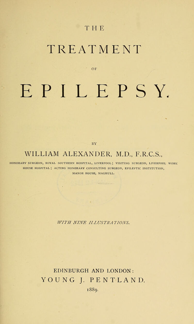 THE TREATMENT OF EPILEPSY WILLIAM ALEXANDER, M.D., F.R.C.S., HONORARY SURGEON, ROYAL SOUTHERN HOSPITAL, LIVERPOOL; VISITING SURGEON, LIVERPOOL WORK HOUSE HOSPITAL ; ACTING HONORARY CONSULTING SURGEON, EPILEPTIC INSTITUTION, MANOR HOUSE, MAGHULL. WITH NINE IIIUSTRATIONS. EDINBURGH AND LONDON: YOUNG J. PENTLAND.