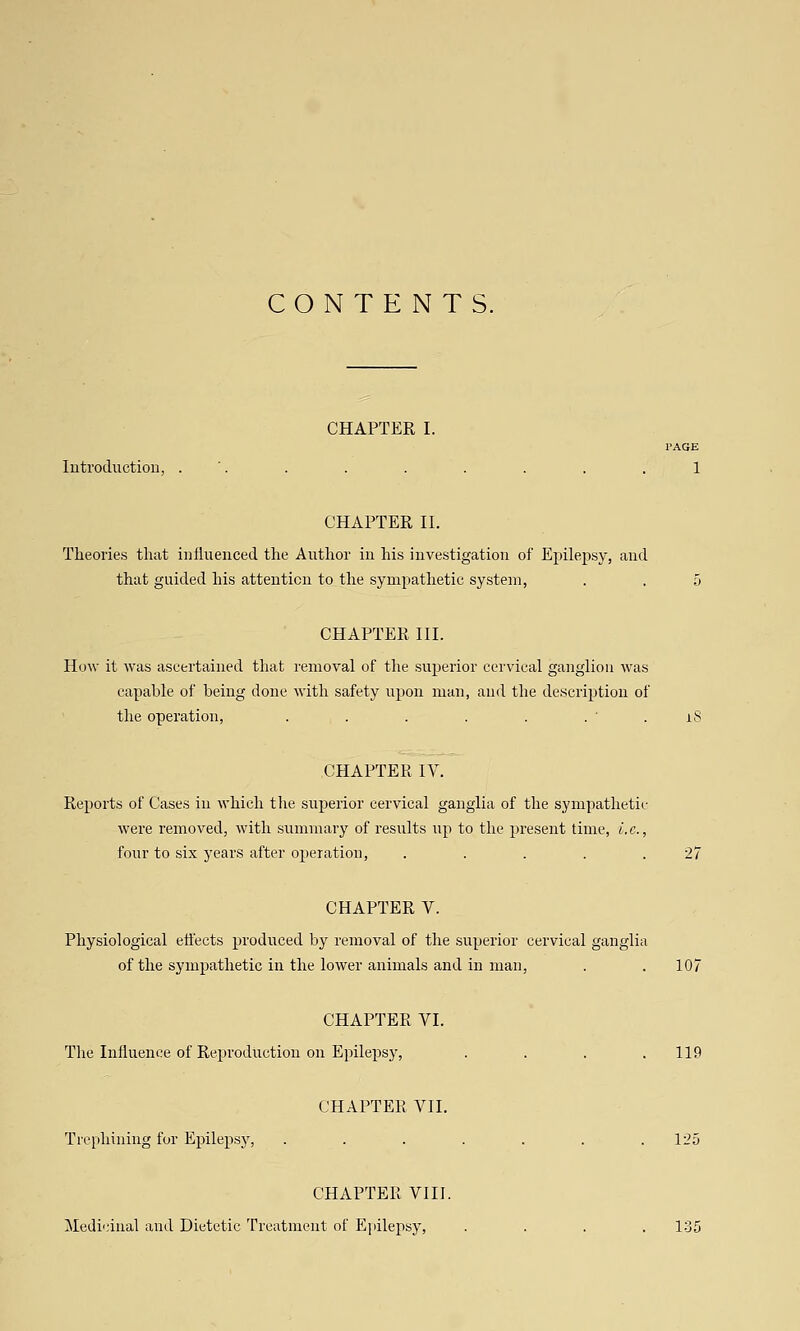 CONTENTS. CHAPTER I. TAQE lutroduction, . '. . . . . . . .1 CHAPTER II. Theories tliat influenced the Author in his investigation of Epilepsy, and that guided his attention to the sympathetic system, . . .5 CHAPTER III. How it was ascertained that removal of the superior cervical ganglion was capable of being done with safety upon man, and the description of the operation, . . . . . . ' . iS CHAPTER ly. Reports of Cases in which the superior cervical ganglia of the sympathetic were removed, with summary of results up to the present time, i.e., four to six years after operation, . . . . .27 CHAPTER V. Physiological etiects produced by removal of the superior cervical ganglia of the sympathetic in the lower animals and in man, . . 107 CHAPTER VI. The Influence of Reproduction on Epilepsy, . . . .119 CHAPTER VII. Tic[iliining for Epilepsy, . . . . . . .125 CHAPTER VIII. iledicinal and Dietetic Treatment of Epilepsy, .... 1-35