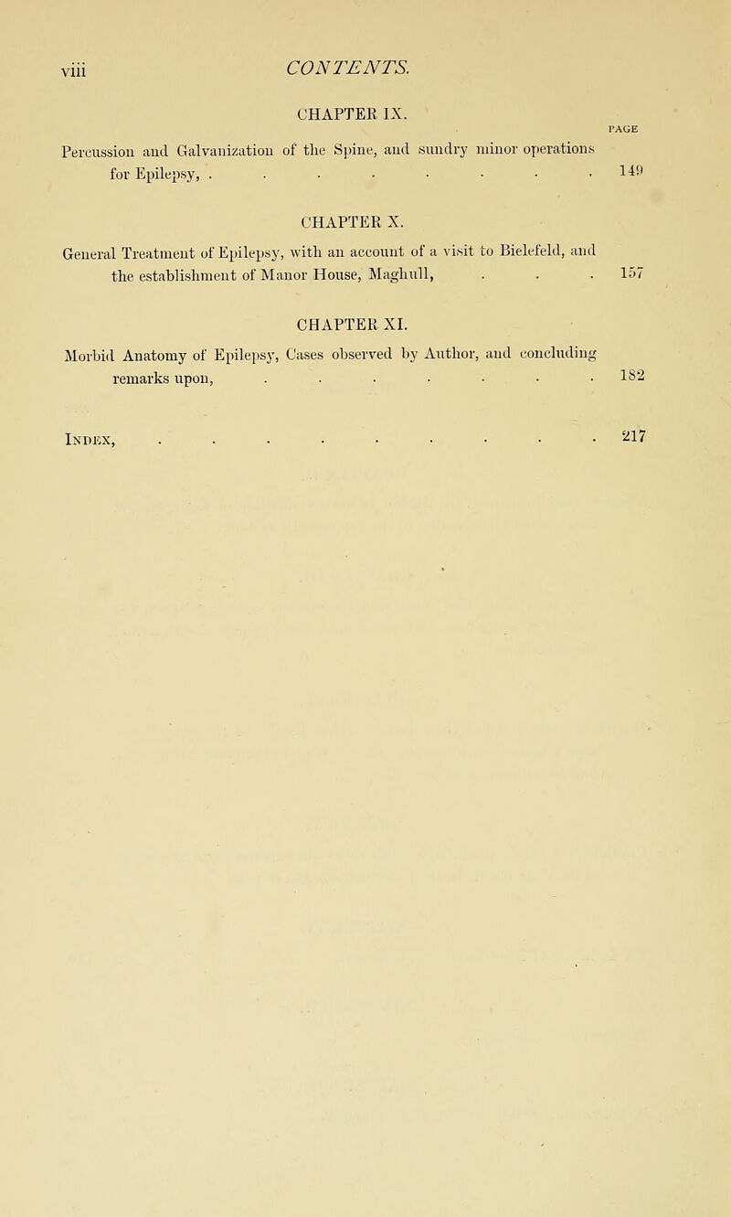 CHAPTER IX. PAGE Percussion and Galvanization of the Spine, and Hundry minor operations for Epilepsy, . . . • • • • .149 CHAPTER X. General Treatment of Epilepsy, with an account of a vi.sit to Bielefeld, and the establishment of Manor House, MagluiU, . . .157 CHAPTER XI. Morbid Anatomy of Epilepsy, Cases observed by Author, and concluding remarks upon, . . . . ■ • .182 Index, '^17