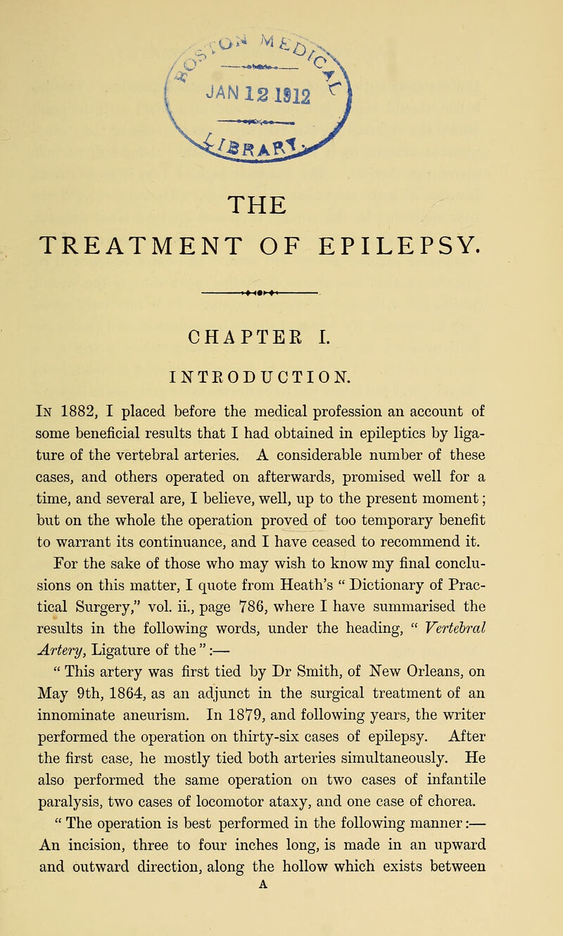 THE TREATMENT OF EPILEPSY. CHAPTER I. INTEODUCTION. In 1882, I placed before the medical profession an account of some beneficial results that I had obtained in epileptics by liga- ture of the vertebral arteries. A considerable number of these cases, and others operated on afterwards, promised well for a time, and several are, I believe, well, up to the present moment; but on the whole the operation proved of too temporary benefit to warrant its continuance, and I have ceased to recommend it. For the sake of those who may wish to know my final conclu- sions on this matter, I quote from Heath's  Dictionary of Prac- tical Surgery, vol. ii., page 786, where I have summarised the results in the following words, under the heading,  Vertebral Artery, Ligature of the :—  This artery was first tied by Dr Smith, of New Orleans, on May 9th, 1864, as an adjunct in the surgical treatment of an innominate aneurism. In 1879, and following years, the writer performed the operation on thirty-six cases of epilepsy. After the first case, he mostly tied both arteries simultaneously. He also performed the same operation on two cases of infantile paralysis, two cases of locomotor ataxy, and one case of chorea.  The operation is best performed in the following manner:— An incision, three to four inches long, is made in an upward and outward direction, along the hollow which exists between