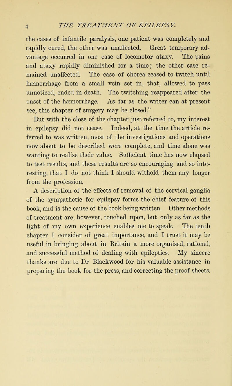 the cases of infantile paralysis, one patient was completely and rapidly cured, the other was unaffected. Great temporary ad- vantage occurred in one case of locomotor ataxy. The pains and ataxy rapidly diminished for a time; the other case re- mained unaffected. The case of chorea ceased to twitch until haemorrhage from a small vein set in, that, allowed to pass unnoticed, ended in death. The twitching reappeared after the onset of the haemorrhage. As far as the writer can at present see, this chapter of surgery may be closed. But with the close of the chapter just referred to, my interest in epilepsy did not cease. Indeed, at the time the article re- ferred to was written, most of the investigations and operations now about to be described were complete, and time alone was wanting to realise their value. Sufficient time has now elapsed to test results, and these results are so encouraging and so inte- resting, that I do not think I should withold them any longer from the profession. A description of the effects of removal of the cervical ganglia of the sympathetic for epilepsy forms the chief feature of this book, and is the cause of the book being written. Other methods of treatment are, however, touched upon, but only as far as the light of my own experience enables me to speak. The tenth chapter I consider of great importance, and I trust it may be useful in bringing about in Britain a more organised, rational, and successful method of dealing with epileptics. My sincere thanks are due to Dr Blackwood for his valuable assistance in preparing the book for the press, and correcting the proof sheets.