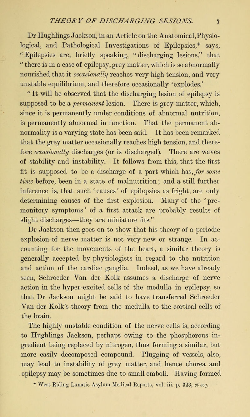 Dr Hvighlings Jackson, in an Article on the Anatomical, Physio- logical, and Pathological Investigations of Epilepsies,* says, Epilepsies are, briefly speaking, discharging lesions, that  there is in a case of epilepsy, grey matter, which is so abnormally nourished that it occasionally reaches very high tension, and very unstable equihbrium, and therefore occasionally 'explodes.'  It will be observed that the discharging lesion of epilepsy is supposed to be a ^permanent lesion. There is grey matter, which, since it is permanently under conditions of abnormal nutrition, is permanently abnormal in function. That the permanent ab- normality is a varying state has been said. It has been remarked that the grey matter occasionally reaches high tension, and there- fore occasionally discharges (or is discharged). There are waves of stability and instability. It follows from this, that the first fit is supposed to be a discharge of a part which has,/or some time before, been in a state of malnutrition; and a still further inference is, that such ' causes' of epilepsies as fright, are only determining causes of the first explosion. Many of the ' pre- monitory symptoms' of a first attack are probably results of slight discharges—they are miniature fits. Dr Jackson then goes on to show that his theory of a periodic explosion of nerve matter is not very new or strange. In ac- counting for the movements of the heart, a similar theory is generally accepted by physiologists in regard to the nutrition and action of the cardiac ganglia. Indeed, as we have already seen, Schroeder Van der Kolk assumes a discharge of nerve action in the hyper-excited cells of the medulla in epilepsy, so that Dr Jackson might be said to have transferred Schroeder Van der Kolk's theory from the medulla to the cortical cells of the brain. The highly unstable condition of the nerve cells is, according to Hughlings Jackson, perhaps owing to the phosphorous in- gredient being replaced by nitrogen, thus forming a similar, but more easily decomposed compound. Plugging of vessels, also, may lead to instability of grey matter, and hence chorea and epilepsy may be sometimes due to small emboli. Having formed * West Riding Lunatie Asylum Medical Reports, vol. iii. p. 323, ct seq.