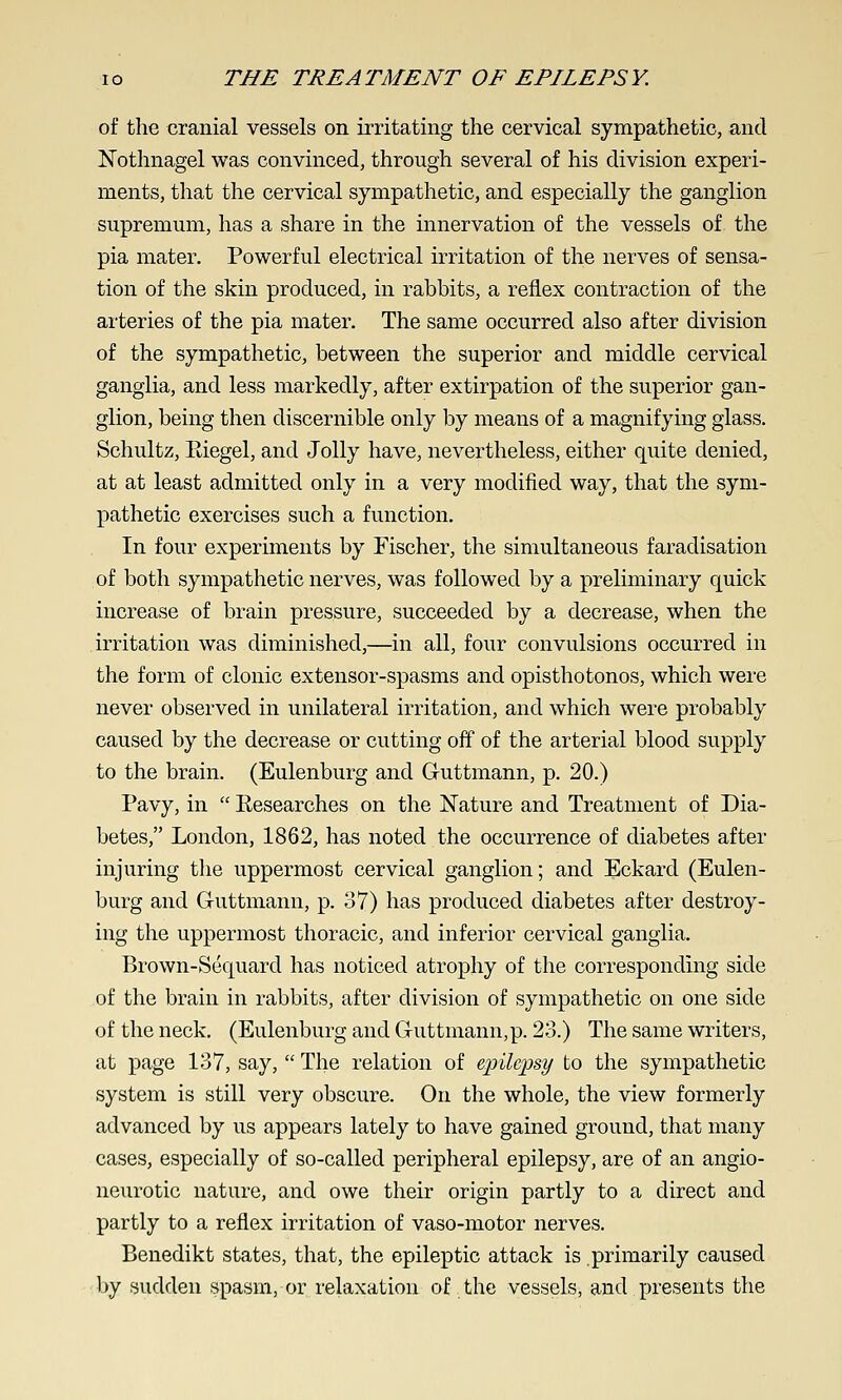 of the cranial vessels on irritating the cervical sympathetic, and Nothnagel was convinced, through several of his division experi- ments, that the cervical sympathetic, and especially the ganglion supremum, has a share in the innervation of the vessels of the pia mater. Powerful electrical irritation of the nerves of sensa- tion of the skin produced, in rabbits, a reflex contraction of the arteries of the pia mater. The same occurred also after division of the sympathetic, between the superior and middle cervical ganglia, and less markedly, after extirpation of the superior gan- glion, being then discernible only by means of a magnifying glass. Schultz, Kiegel, and Jolly have, nevertheless, either quite denied, at at least admitted only in a very modified way, that the sym- pathetic exercises such a function. In four experiments by Fischer, the simultaneous faradisation of both sympathetic nerves, was followed by a preliminary quick increase of brain pressure, succeeded by a decrease, when the irritation was diminished,—in all, four convulsions occurred in the form of clonic extensor-spasms and opisthotonos, which were never observed in unilateral irritation, and which were probably caused by the decrease or cutting off of the arterial blood supply to the brain. (Eulenburg and Guttmann, p. 20.) Pavy, in  Kesearches on the Nature and Treatment of Dia- betes, London, 1862, has noted the occurrence of diabetes after injuring the uppermost cervical ganglion; and Eckard (Eulen- burg and Guttmann, p. 37) has produced diabetes after destroy- ing the uppermost thoracic, and inferior cervical ganglia. Brown-Sequard has noticed atrophy of the corresponding side of the brain in rabbits, after division of sympathetic on one side of the neck. (Eulenburg and Guttniann,p. 23.) The same writers, at page 137, say,  The relation of epilepsy to the sympathetic system is still very obscure. On the whole, the view formerly advanced by us appears lately to have gained ground, that many cases, especially of so-called peripheral epilepsy, are of an angio- neurotic nature, and owe their origin partly to a direct and partly to a reflex irritation of vaso-motor nerves. Benedikt states, that, the epileptic attack is primarily caused by sudden spasm, or relaxation of the vessels, and presents the