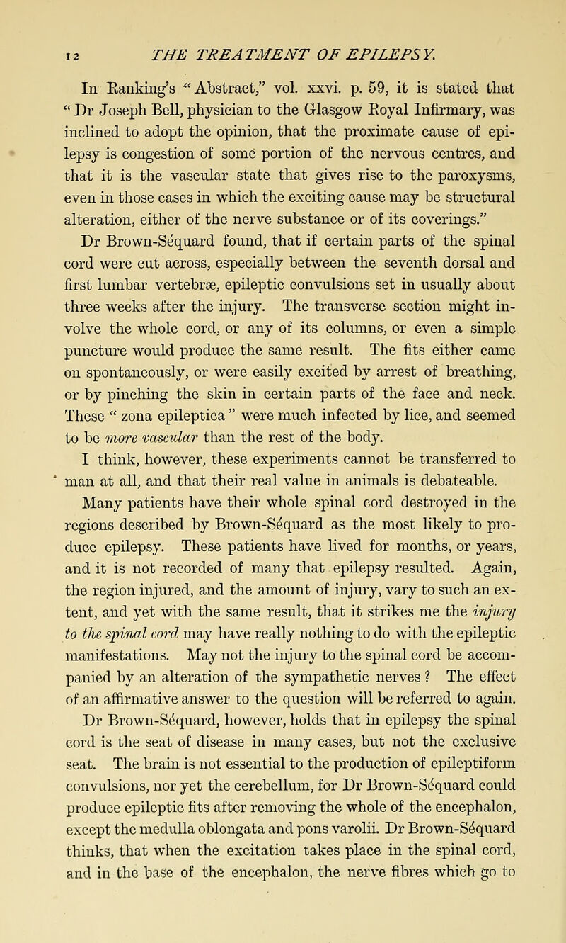 In Eanking's ^'Abstract/' vol. xxvi. p. 59, it is stated that  Dr Joseph Bell, physician to the Glasgow Koyal Infirmary, was inclined to adopt the opinion, that the proximate cause of epi- lepsy is congestion of some portion of the nervous centres, and that it is the vascular state that gives rise to the paroxysms, even in those cases in which the exciting cause may be structural alteration, either of the nerve substance or of its coverings. Dr Brown-Sequard found, that if certain parts of the spinal cord were cut across, especially between the seventh dorsal and first lumbar vertebrae, epileptic convulsions set in usually about three weeks after the injury. The transverse section might in- volve the whole cord, or any of its columns, or even a simple puncture would produce the same result. The fits either came on spontaneously, or were easily excited by arrest of breathing, or by pinching the skin in certain parts of the face and neck. These  zona epileptica  were much infected by lice, and seemed to be more vascular than the rest of the body. I think, however, these experiments cannot be transferred to man at all, and that their real value in animals is debateable. Many patients have their whole spinal cord destroyed in the regions described by Brown-Sequard as the most likely to pro- duce epilepsy. These patients have lived for months, or years, and it is not recorded of many that epilepsy resulted. Again, the region injured, and the amount of injury, vary to such an ex- tent, and yet with the same result, that it strikes me the injury to the spinal cord may have really nothing to do with the epileptic manifestations. May not the injury to the spinal cord be accom- panied by an alteration of the sympathetic nerves ? The effect of an affirmative answer to the question will be referred to again. Dr Brown-S(iquard, however, holds that in epilepsy the spinal cord is the seat of disease in many cases, but not the exclusive seat. The brain is not essential to the production of epileptiform convulsions, nor yet the cerebellum, for Dr Brown-S(5quard could produce epileptic fits after removing the whole of the encephalon, except the medulla oblongata and pons varolii. Dr Brown-S^quard thinks, that when the excitation takes place in the spinal cord, and in the base of the encephalon, the nerve fibres which go to