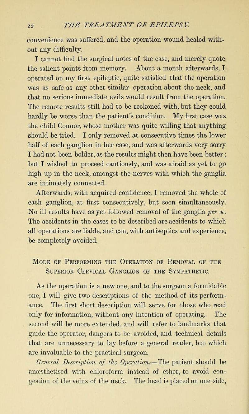 convenience was suffered, and the operation wound healed with- out any difficulty. I cannot find the surgical notes of the case, and merely quote the salient points from memory. About a month afterwards, I operated on my first epileptic, quite satisfied that the operation was as safe as any other similar operation about the neck, and that no serious immediate evils would result from the operation. The remote results still had to be reckoned with, but they could hardly be worse than the patient's condition. My first case was the child Connor, whose mother was quite willing that anything should be tried. I only removed at consecutive times the lower half of each ganglion in her case, and was afterwards very sorry I had not been bolder, as the results might then have been better; but I wished to proceed cautiously, and was afraid as yet to go high up in the neck, amongst the nerves with which the ganglia are intimately connected. Afterwards, with acquired confidence, I removed the whole of each ganglion, at first consecutively, but soon simultaneously. No ill results have as yet followed removal of the ganglia 'pe,r se. The accidents in the cases to be described are accidents to which all operations are liable, and can, with antiseptics and experience, be completely avoided. Mode of Performing the Operation of Eemoval of the Superior Cervical Ganglion of the Sympathetic. As the operation is a new one, and to the surgeon a formidable one, I will give two descriptions of the method of its perform- ance. The first short description will serve for those who read only for information, without any intention of operating. The second will be more extended, and will refer to landmarks that guide the operator, dangers to be avoided, and technical details that are unnecessary to lay before a general reader, but which are invaluable to the practical surgeon. General Description of the Operation.—The patient should be ansesthetised with chloroform instead of ether, to avoid con- gestion of the veins of the neck. The head is placed on one side,