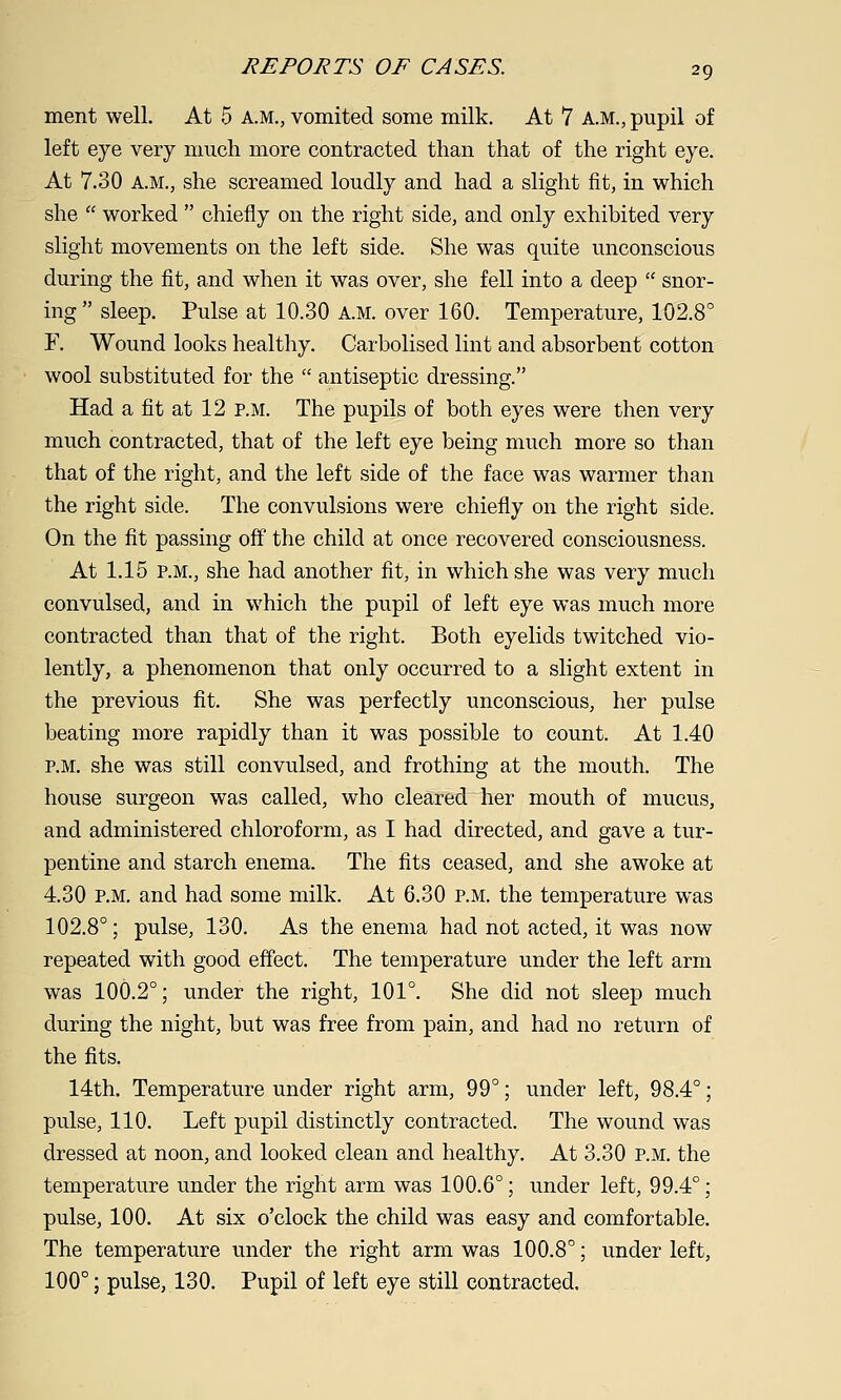 ment well. At 5 a.m., vomited some milk. At 7 A.M., pupil of left eye very much more contracted than that of the right eye. At 7.30 A.M., she screamed loudly and had a slight fit, in which she  worked  chiefly on the right side, and only exhibited very slight movements on the left side. She was quite unconscious during the fit, and when it was over, she fell into a deep  snor- ing sleep. Pulse at 10.30 A.M. over 160. Temperature, 102.8° F. Wound looks healthy. Carbolised lint and absorbent cotton wool substituted for the  antiseptic dressing. Had a fit at 12 p.m. The pupils of both eyes were then very much contracted, that of the left eye being much more so than that of the right, and the left side of the face was warmer than the right side. The convulsions were chiefly on the right side. On the fit passing off the child at once recovered consciousness. At 1.15 P.M., she had another fit, in which she was very much convulsed, and in which the pupil of left eye was much more contracted than that of the right. Both eyelids twitched vio- lently, a phenomenon that only occurred to a slight extent in the previous fit. She was perfectly unconscious, her pulse beating more rapidly than it was possible to count. At 1.40 P.M. she was still convulsed, and frothing at the mouth. The house surgeon was called, who cleared her mouth of mucus, and administered chloroform, as I had directed, and gave a tur- pentine and starch enema. The fits ceased, and she awoke at 4.30 P.M. and had some milk. At 6.30 p.m. the temperature was 102.8°; pulse, 130. As the enema had not acted, it was now repeated with good effect. The temperature under the left arm was 100.2°; under the right, 101°. She did not sleep much during the night, but was free from pain, and had no return of the fits. 14th. Temperature under right arm, 99°; under left, 98.4°; pulse, 110. Left pupil distinctly contracted. The wound was dressed at noon, and looked clean and healthy. At 3.30 p.m. the temperature under the right arm was 100.6°; under left, 99.4°; pulse, 100. At six o'clock the child was easy and comfortable. The temperature under the right arm was 100.8°; under left, 100°; pulse, 130. Pupil of left eye still contracted.