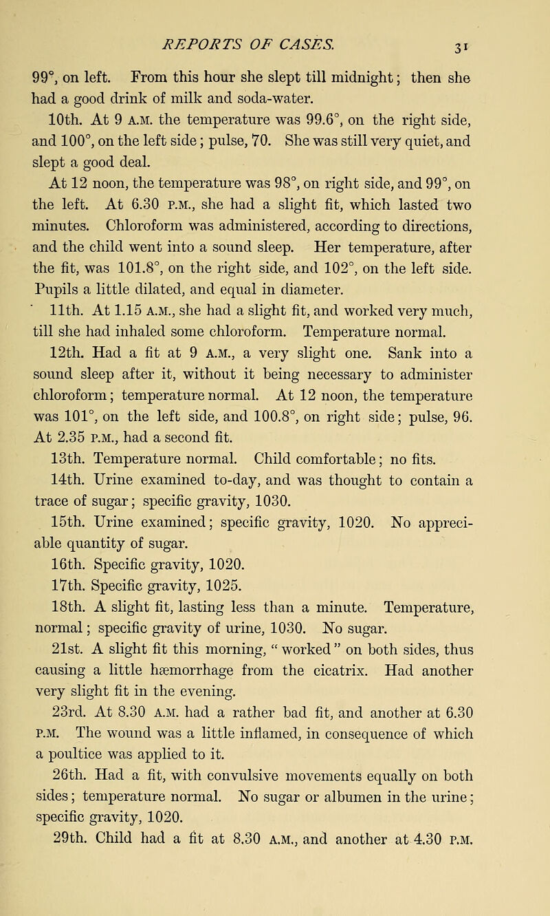99°, on left. From this hour she slept till midnight; then she had a good drink of milk and soda-water. 10th. At 9 A.M. the temperature was 99.6°, on the right side, and 100°, on the left side; pulse, 70. She was still very quiet, and slept a good deal. At 12 noon, the temperature was 98°, on right side, and 99°, on the left. At 6.30 p.m., she had a slight fit, which lasted two minutes. Chloroform was administered, according to directions, and the child went into a sound sleep. Her temperature, after the fit, was 101.8°, on the right side, and 102°, on the left side. Pupils a little dilated, and equal in diameter. 11th. At 1.15 A.M., she had a slight fit, and worked very much, till she had inhaled some chloroform. Temperature normal. 12th. Had a fit at 9 A.M., a very slight one. Sank into a sound sleep after it, without it being necessary to administer chloroform; temperature normal. At 12 noon, the temperature was 101°, on the left side, and 100.8°, on right side; pulse, 96. At 2.35 P.M., had a second fit. 13th. Temperature normal. Child comfortable; no fits. 14th. Urine examined to-day, and was thought to contain a trace of sugar; specific gravity, 1030. 15th. Urine examined; specific gravity, 1020. No appreci- able quantity of sugar. 16th. Specific gravity, 1020. 17th. Specific gravity, 1025. 18th. A slight fit, lasting less than a minute. Temperature, normal; specific gravity of urine, 1030. No sugar. 21st. A slight fit this morning,  worked  on both sides, thus causing a little haemorrhage from the cicatrix. Had another very slight fit in the evening. 23rd. At 8.30 a.m. had a rather bad fit, and another at 6.30 P.M. The wound was a little inflamed, in consequence of which a poultice was applied to it. 26th, Had a fit, with convulsive movements equally on both sides; temperature normal. No sugar or albumen in the urine; specific gravity, 1020. 29th. Child had a fit at 8.30 A.M., and another at 4.30 p.m.