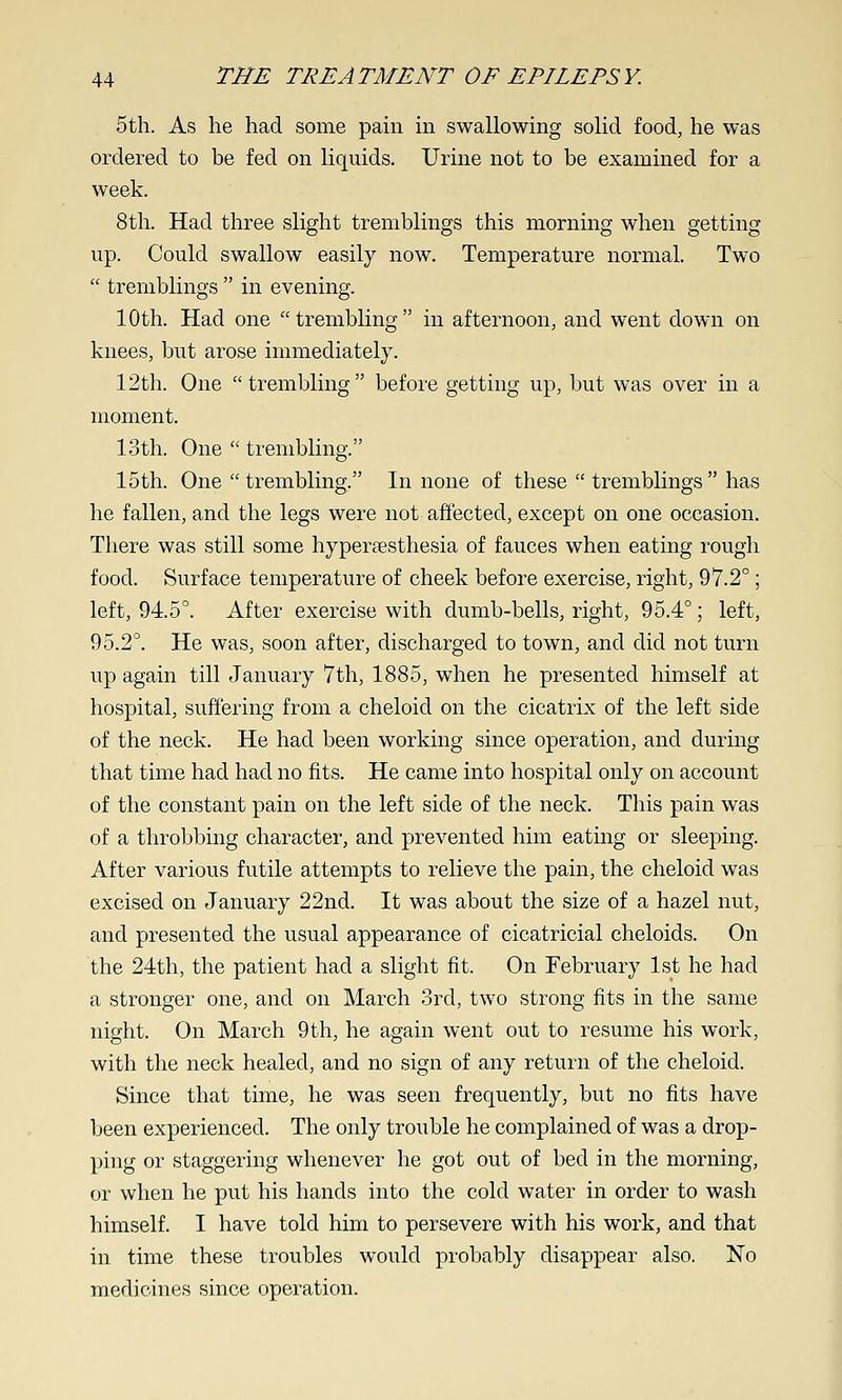 5th. As he had some pain m swallowing solid food, he was ordered to be fed on liquids. Urine not to be examined for a week. 8th. Had three slight tremblings this morning when getting up. Could swallow easily now. Temperature normal. Two  tremblings  in evening. 10th. Had one trembling in afternoon, and went down on knees, but arose immediately. 12th. One  trembling before getting up, but was over in a moment. 13th. One  trembling. 15th. One  trembling. In none of these  tremblings  has he fallen, and the legs were not affected, except on one occasion. There was still some hypertesthesia of fauces when eating rough food. Surface temperature of cheek before exercise, right, 97.2°; left, 94.5°. After exercise with dumb-bells, right, 95.4°; left, 95.2°. He was, soon after, discharged to town, and did not turn up again till January 7th, 1885, when he presented himself at hospital, suffering from a cheloid on the cicatrix of the left side of the neck. He had been working since operation, and during that time had had no fits. He came into hospital only on account of the constant pain on the left side of the neck. This pain was of a throbbing character, and prevented him eatmg or sleeping. After various futile attempts to relieve the pain, the cheloid was excised on January 22nd. It was about the size of a hazel nut, and presented the usual appearance of cicatricial cheloids. On the 24th, the patient had a slight fit. On February 1st he had a stronger one, and on March 3rd, two strong fits in the same night. On March 9th, he again went out to resume his work, with the neck healed, and no sign of any return of the cheloid. Since that time, he was seen frequently, but no fits have been experienced. The only trouble he complained of was a drop- ping or staggering whenever he got out of bed in the morning, or when he put his hands into the cold water in order to wash himself. I have told him to persevere with his work, and that in time these troubles would probably disappear also. No medicines since operation.