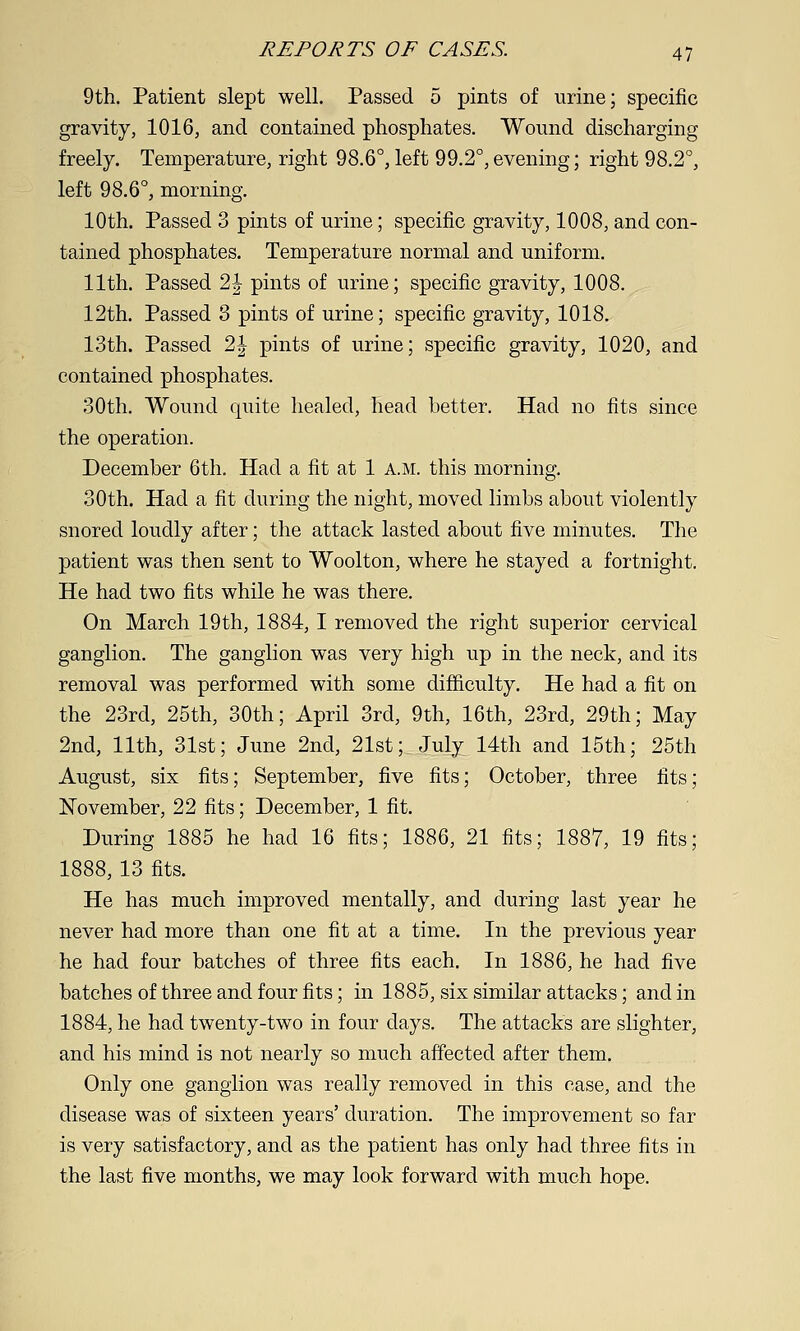 9th. Patient slept well. Passed 5 pints of urine; specific gravity, 1016, and contained phosphates. Wound discharging freely. Temperature, right 98.6°, left 99.2°,evening; right 98.2°, left 98.6°, morning. 10th. Passed 3 pints of urine; specific gravity, 1008, and con- tained phosphates. Temperature normal and uniform. 11th. Passed 2|- pints of urine; specific gravity, 1008. 12th. Passed 3 pints of urine; specific gravity, 1018. 13th. Passed 2| pints of urine; specific gravity, 1020, and contained phosphates. 30th. Wound quite healed, head better. Had no fits since the operation. December 6th. Had a fit at 1 a.m. this morning. 30th. Had a fit during the night, moved limbs about violently snored loudly after; the attack lasted about five minutes. The patient was then sent to Woolton, where he stayed a fortnight. He had two fits while he was there. On March 19th, 1884,1 removed the right superior cervical ganglion. The ganglion was very high up in the neck, and its removal was performed with some difficulty. He had a fit on the 23rd, 25th, 30th; April 3rd, 9th, 16th, 23rd, 29th; May 2nd, 11th, 31st; June 2nd, 21st; July 14th and 15th; 25th August, six fits; September, five fits; October, three fits; November, 22 fits; December, 1 fit. During 1885 he had 16 fits; 1886, 21 fits; 1887, 19 fits; 1888, 13 fits. He has much improved mentally, and during last year he never had more than one fit at a time. In the previous year he had four batches of three fits each. In 1886, he had five batches of three and four fits; in 1885, six similar attacks; and in 1884, he had twenty-two in four days. The attacks are slighter, and his mind is not nearly so much affected after them. Only one ganglion was really removed in this case, and the disease was of sixteen years' duration. The improvement so far is very satisfactory, and as the patient has only had three fits in the last five months, we may look forward with much hope.