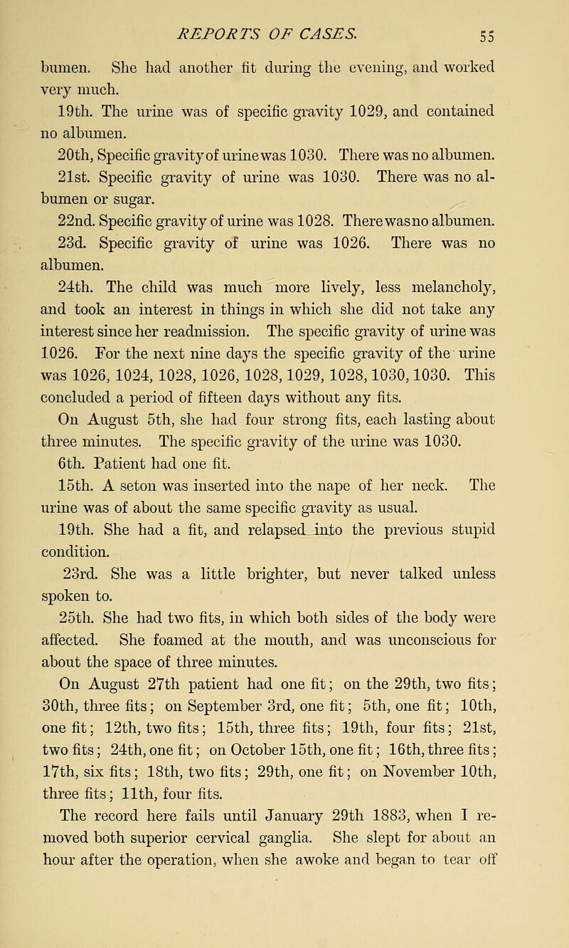 bumen. She had another fit cliirmg the evening, and worked very much. 19th. The urine was of specific gravity 1029, and contained no albumen. 20th, Specific gravity of urine was 1030. There was no albumen. 21st. Specific gravity of urine was 1030. There was no al- bumen or sugar. 22nd. Specific gravity of urine was 1028. There wasno albumen. 23d. Specific gravity of urine was 1026. There was no albumen. 24th. The child was much more lively, less melancholy, and took an interest in things in which she did not take any interest since her readmission. The specific gravity of urine was 1026. Tor the next nine days the specific gravity of the urine was 1026, 1024, 1028,1026, 1028,1029, 1028,1030,1030. This concluded a period of fifteen days without any fits. On August 5 th, she had four strong fits, each lasting about three minutes. The specific gravity of the urine was 1030. 6 th. Patient had one fit. 15 th. A seton was inserted into the nape of her neck. The urine was of about the same specific gravity as usual. 19th. She had a fit, and relapsed into the previous stupid condition. 23rd. She was a little brighter, but never talked unless spoken to. 25th. She had two fits, in which both sides of the body were affected. She foamed at the mouth, and was unconscious for about the space of three minutes. On August 27th patient had one fit; on the 29th, two fits; 30th, three fits; on September 3rd, one fit; 5th, one fit; 10th, one fit; 12th, two fits; 15th, three fits; 19th, four fits; 21st, two fits; 24th, one fit; on October 15th, one fit; 16th, three fits; 17th, six fits; 18th, two fits; 29th, one fit; on November 10th, three fits; 11th, four fits. The record here fails until January 29th 1883, when I re- moved both superior cervical ganglia. She slept for about an hour after the operation, when she awoke and began to tear off