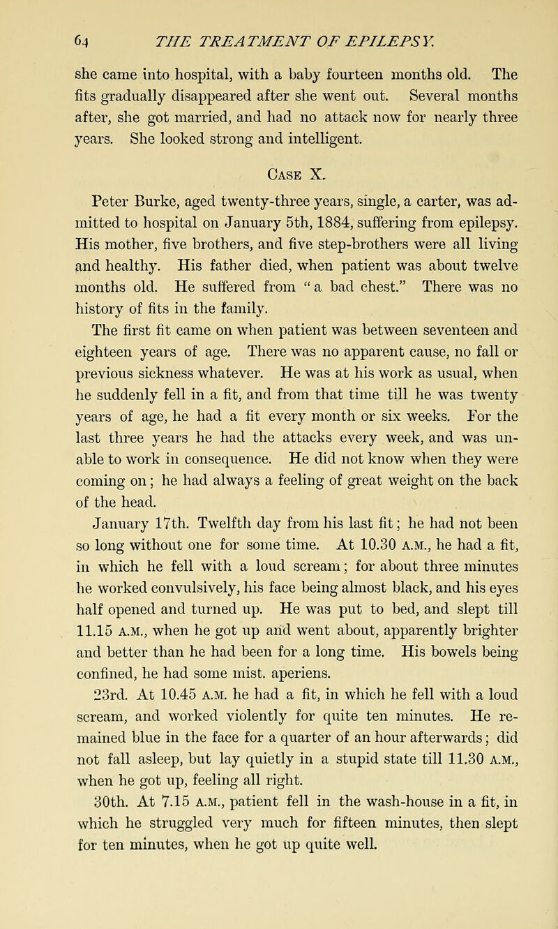 she came into hospital, with a baby fourteen months old. The fits gradually disappeared after she went out. Several months after, she got married, and had no attack now for nearly three years. She looked strong and intelligent. Case X. Peter Burke, aged twenty-three years, single, a carter, was ad- mitted to hospital on January 5th, 1884, suffering from epilepsy. His mother, five brothers, and five step-brothers were all living and healthy. His father died, when patient was about twelve months old. He suffered from a bad chest. There was no history of fits in the family. The first fit came on when patient was between seventeen and eighteen years of age. There was no apparent cause, no fall or previous sickness whatever. He was at his work as usual, when he suddenly fell in a fit, and from that time till he was twenty years of age, he had a fit every month or six weeks. For the last three years he had the attacks every week, and was un- able to work in consequence. He did not know when they were coming on; he had always a feeling of great weight on the back of the head. January l7th. Twelfth day from his last fit; he had not been so long without one for some time. At 10.30 A.M., he had a fit, in which he fell with a loud scream; for about three minutes he worked convulsively, his face being almost black, and his eyes half opened and turned up. He was put to bed, and slept till 11.15 A.M., when he got up and went about, apparently brighter and better than he had been for a long time. His bowels being confined, he had some mist, aperiens. 23rd. At 10.45 a.m. he had a fit, in which he fell with a loud scream, and worked violently for quite ten minutes. He re- mained blue in the face for a quarter of an hour afterwards; did not fall asleep, but lay quietly in a stupid state till 11,30 A.M., when he got up, feeling all right. 30th. At 7.15 A.M., patient fell in the wash-house in a fit, in which he struggled very much for fifteen minutes, then slept for ten minutes, when he got up quite well.