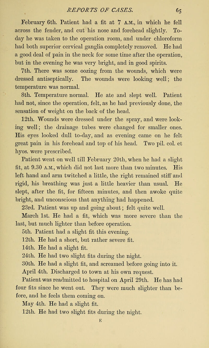 February 6th. Patient had a fit at 7 A.M., in which he fell across the fender, and cut his nose and forehead slightly. To- day he was taken to the operation room, and under chloroform had both superior cervical ganglia completely removed. He had a good deal of pain in the neck for some time after the operation, but in the evening he was very bright, and in good spirits. 7th. There was some oozing from the wounds, which were dressed antiseptically. The wounds were looking well; the temperature was normal. 8th. Temperature normal. He ate and slept well. Patient had not, since the operation, felt, as he had previously done, the sensation of weight on the back of the head. 12th. Wounds were dressed under the spray, and were look- ing well; the drainage tubes were changed for smaller ones. His eyes looked dull to-day, and as evening came on he felt great pain in his forehead and top of his head. Two pil. col. et hyos. were prescribed. Patient went on well till February 20 th, when he had a slight fit, at 9.30 A.M., which did not last more than two minutes. His left hand and arm twitched a little, the right remained stiff and rigid, his breathing was just a little heavier than usual. He slept, after the fit, for fifteen minutes, and then awoke quite bright, and unconscious that anything had happened. 23rd. Patient was up and going about; felt quite well. March 1st. He had a fit, which was more severe than the last, but much lighter than before operation. 5th. Patient had a slight fit this evening, 12th. He had a short, but rather severe fit. 14th. He had a slight fit. 24th. He had two slight fits during the night. 30th. He had a slight fit, and screamed before going into it. April 4th. Discharged to town at his own request. Patient was readmitted to hospital on April 29th. He has had four fits since he went out. They were much slighter than be- fore, and he feels them coming on. May 4th. He had a slight fit. 12th. He had two slight fits during the night. E