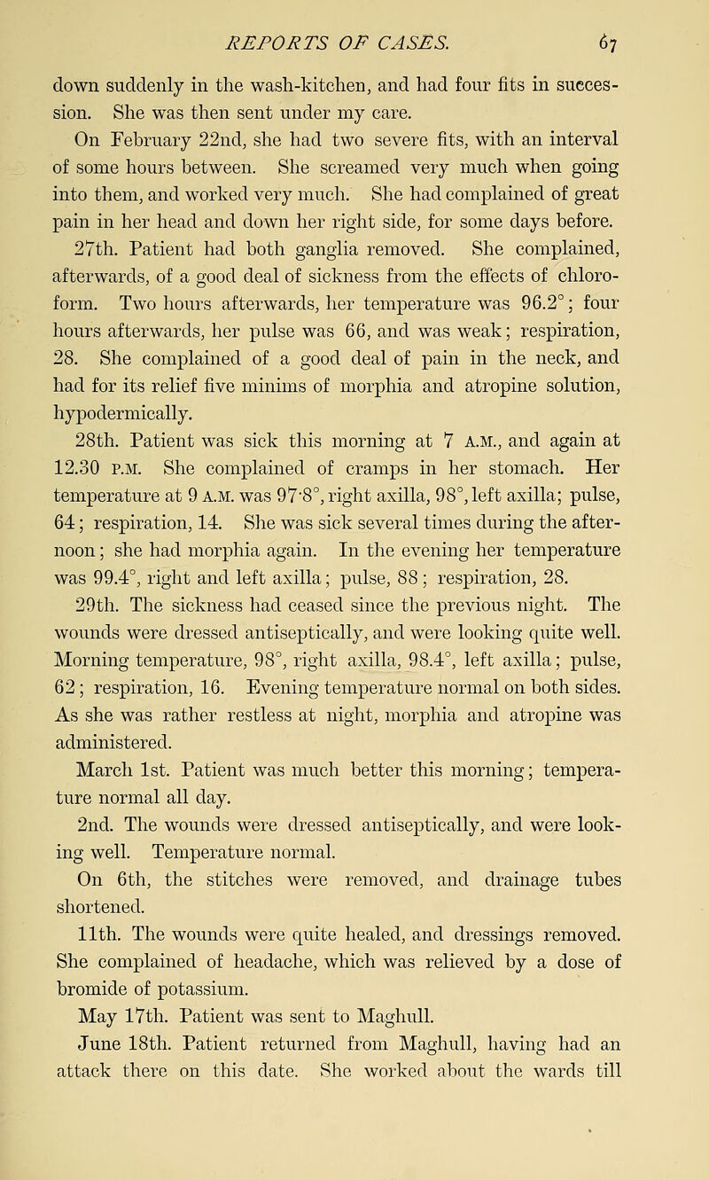 down suddenly in the wash-kitchen, and had four fits in succes- sion. She was then sent under my care. On February 22nd, she had two severe fits, with an interval of some hours between. She screamed very much when going into them, and worked very much. She had complained of great pain in her head and down her right side, for some days before. 27th. Patient had both ganglia removed. She complained, afterwards, of a good deal of sickness from the effects of chloro- form. Two hours afterwards, her temperature was 96.2°; four hours afterwards, her pulse was 66, and was weak; respiration, 28. She complained of a good deal of pain in the neck, and had for its relief five minims of morphia and atropine solution, hypodermically. 28th. Patient was sick this morning at 7 A.M., and again at 12.30 P.M. She complained of cramps in her stomach. Her temperature at 9 a.m:. was 97*8°, right axilla, 98°, left axilla; pulse, 64; respiration, 14. She was sick several times during the after- noon ; she had morphia again. In the evening her temperature was 99.4°, right and left axilla; pulse, 88; respiration, 28. 29th. The sickness had ceased since the previous night. The wounds were dressed antiseptically, and were looking quite well. Morning temperature, 98°, right axilla, 98.4°, left axilla; pulse, 62; respiration, 16. Evening temperature normal on both sides. As she was rather restless at night, morphia and atropine was administered. March 1st. Patient was much better this morning; tempera- ture normal all day. 2nd. The wounds were dressed antiseptically, and were look- ing well. Temperature normal. On 6th, the stitches were removed, and drainage tubes shortened. 11th. The wounds were quite healed, and dressings removed. She complained of headache, which was relieved by a dose of bromide of potassium. May 17th. Patient was sent to Maghull. June 18th. Patient returned from Maghull, having had an attack there on this date. She worked about the wards till