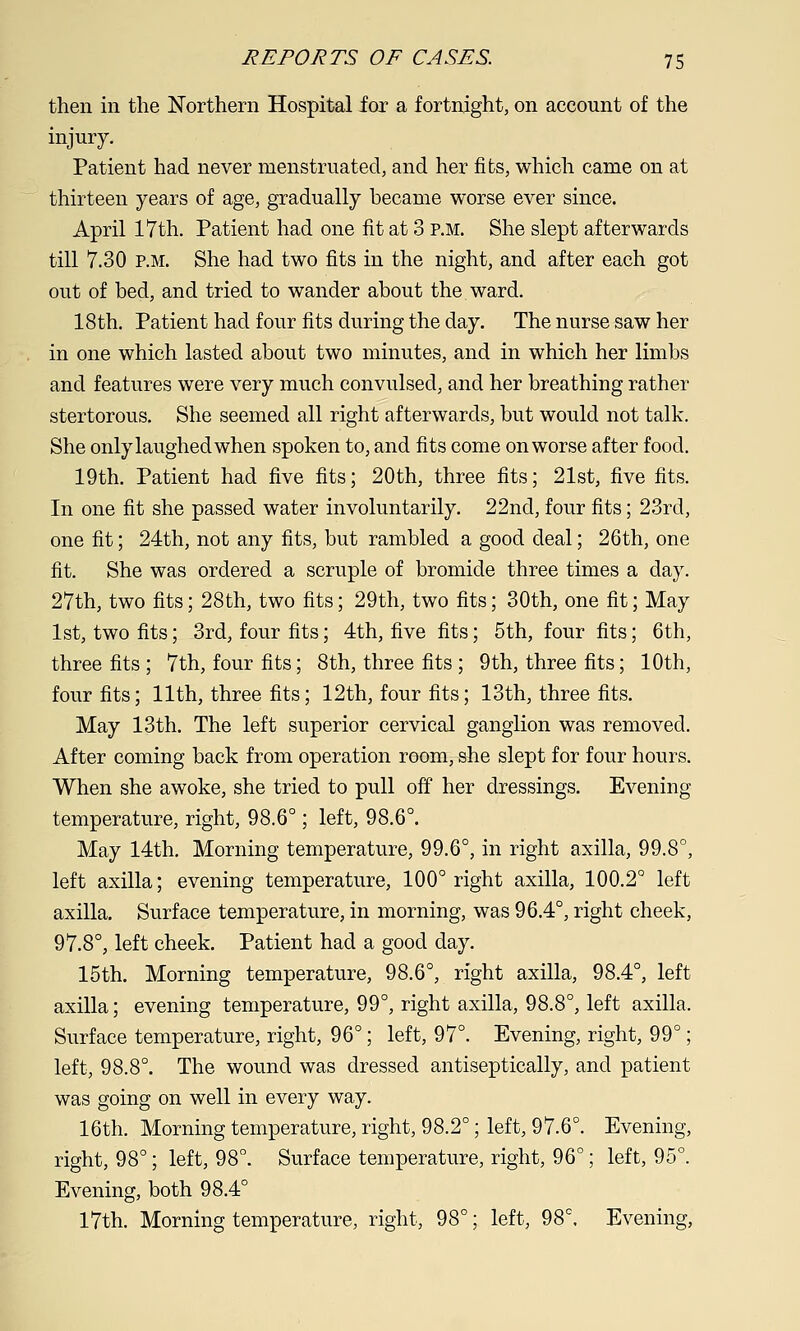 then in the Northern Hospital for a fortnight, on account of the injury. Patient had never menstruated, and her fibs, which came on at thirteen years of age, gradually became worse ever since. April 17th. Patient had one fit at 3 p.m. She slept afterwards till 7.30 P.M. She had two fits in the night, and after each got out of bed, and tried to wander about the ward. 18 th. Patient had four fits during the day. The nurse saw her in one which lasted about two minutes, and in which her limbs and features were very much convulsed, and her breathing rather stertorous. She seemed all right afterwards, but would not talk. She only laughed when spoken to, and fits come on worse after food. 19th. Patient had five fits; 20th, three fits; 21st, five fits. In one fit she passed water involuntarily. 22nd, four fits; 23rd, one fit; 24th, not any fits, but rambled a good deal; 26th, one fit. She was ordered a scruple of bromide three times a day. 27th, two fits; 28th, two fits; 29th, two fits; 30th, one fit; May 1st, two fits; 3rd, four fits; 4th, five fits; 5th, four fits; 6th, three fits ; 7th, four fits; 8th, three fits ; 9th, three fits; 10th, four fits; 11th, three fits; 12th, four fits; 13th, three fits. May 13th. The left superior cervical ganglion was removed. After coming back from operation room, she slept for four hours. When she awoke, she tried to pull off her dressings. Evening temperature, right, 98.6°; left, 98.6°. May 14th. Morning temperature, 99.6°, in right axilla, 99.8°, left axilla; evening temperature, 100° right axilla, 100.2° left axilla. Surface temperature, in morning, was 96.4°, right cheek, 97.8°, left cheek. Patient had a good day. 15th. Morning temperature, 98.6°, right axilla, 98.4°, left axilla; evening temperature, 99°, right axilla, 98.8°, left axilla. Surface temperature, right, 96°; left, 97°. Evening, right, 99°; left, 98.8°. The wound was dressed antiseptically, and patient was going on well in every way. 16th. Morning temperature, right, 98.2°; left, 97.6°. Evening, right, 98°; left, 98°. Surface temperature, right, 96°; left, 95°. Evening, both 98.4° 17th. Morning temperature, right, 98°; left, 98°. Evening,