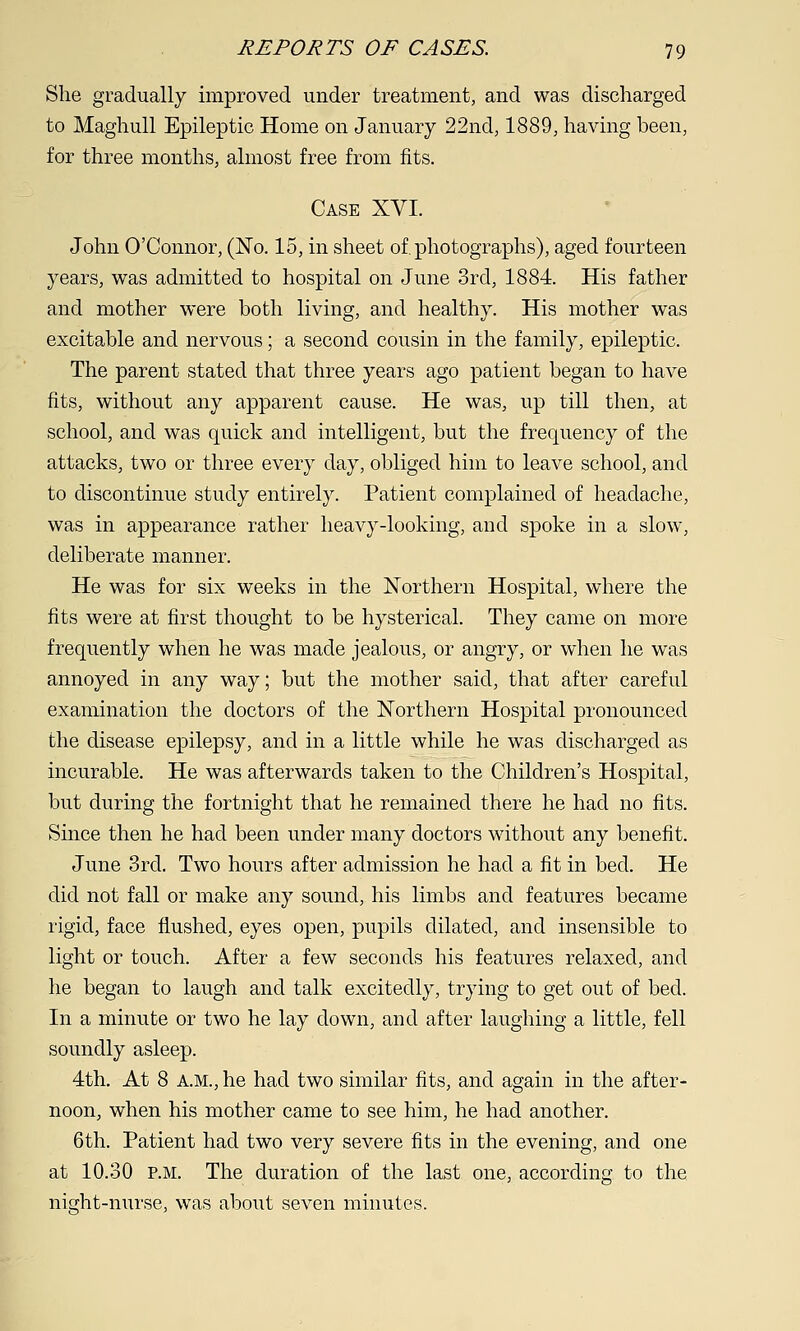 She gradually improved under treatment, and was discharged to Maghull Epileptic Home on January 22nd, 1889, having been, for three months, almost free from fits. Case XVI. John O'Connor, (No. 15, in sheet of. photographs), aged fourteen years, was admitted to hospital on June 3rd, 1884. His father and mother were both living, and healthy. His mother was excitable and nervous; a second cousin in the family, epileptic. The parent stated that three years ago patient began to have fits, without any apparent cause. He was, up till then, at school, and was quick and intelligent, but the frequency of the attacks, two or three every day, obliged him to leave school, and to discontinue study entirely. Patient complained of headache, was in appearance rather heavy-looking, and spoke in a slow, deliberate manner. He was for six weeks in the Northern Hospital, where the fits were at first thought to be hysterical. They came on more frequently when he was made jealous, or angry, or when he was annoyed in any way; but the mother said, that after careful examination the doctors of the Northern Hospital pronounced the disease epilepsy, and in a little while he was discharged as incurable. He was afterwards taken to the Children's Hospital, but during the fortnight that he remained there he had no fits. Since then he had been under many doctors without any benefit. June 3rd. Two hours after admission he had a fit in bed. He did not fall or make any sound, his limbs and features became rigid, face flushed, eyes open, pupils dilated, and insensible to light or touch. After a few seconds his features relaxed, and he began to laugh and talk excitedly, trying to get out of bed. In a minute or two he lay down, and after laughing a little, fell soundly asleep. 4th. At 8 A.M., he had two similar fits, and again in the after- noon, when his mother came to see him, he had another. 6th. Patient had two very severe fits in the evening, and one at 10.30 P.M. The duration of the last one, according to the night-nurse, was about seven minutes.