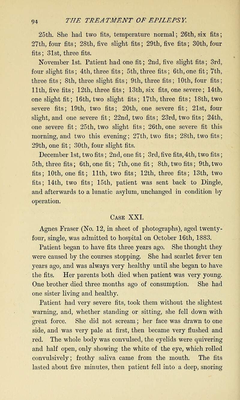 25th. She had two fits, temperature normal; 26th, six fits; 27th, four fits; 28th, five slight fits; 29th, five fits; 30th, four fits; 31st, three fits. November 1st. Patient had one fit; 2nd, five slight fits; 3rd, four slight fits; 4th, three fits; 5th, three fits; 6th, one fit; 7th, three fits ; 8th, three slight fits; 9th, three fits; 10th, four fits; 11th, five fits; 12th, three fits; 13th, six fits, one severe; 14th, one slight fit; 16th, two slight fits; 17th, three fits; 18th, two severe fits; 19th, two fits; 20th, one severe fit; 21st, four slight, and one severe fit; 22nd, two fits; 23rd, two tits; 24th, one severe fit; 25th, two slight fits; 26th, one severe fit this morning, and two this evening; 27th, two fits; 28th, two fits; 29th, one fit; 30th, four slight fits. December 1st, two fits; 2nd, one fit; 3rd, five fits, 4th, two fits; 5th, three fits; 6th, one fit; 7th, one fit; 8th, two fits; 9th, two fits; 10th, one fit; 11th, two fits; 12th, three fits; 13th, two fits; 14th, two fits; 15th, patient was sent back to Dingle, and afterwards to a lunatic asylum, unchanged in condition by operation. Case XXI. Agnes Eraser (No, 12, in sheet of photographs), aged twenty- four, single, was admitted to hospital on October 16th, 1883. Patient began to have fits three years ago. She thought they were caused by the courses stopping. She had scarlet fever ten years ago, and was always very healthy until she began to have the fits. Her parents both died when patient was very young. One brother died three months ago of consumption. She had one sister living and healthy. Patient had very severe fits, took them without the slightest warning, and, whether standing or sitting, she fell down with great force. She did not scream; her face was drawn to one side, and was very pale at first, then became very flushed and red. The whole body was convulsed, the eyelids were quivering and half open, only showing the white of the eye, which rolled convulsively; frothy saliva came from the mouth. The fits lasted about five minutes, then patient fell into a deep, snoring