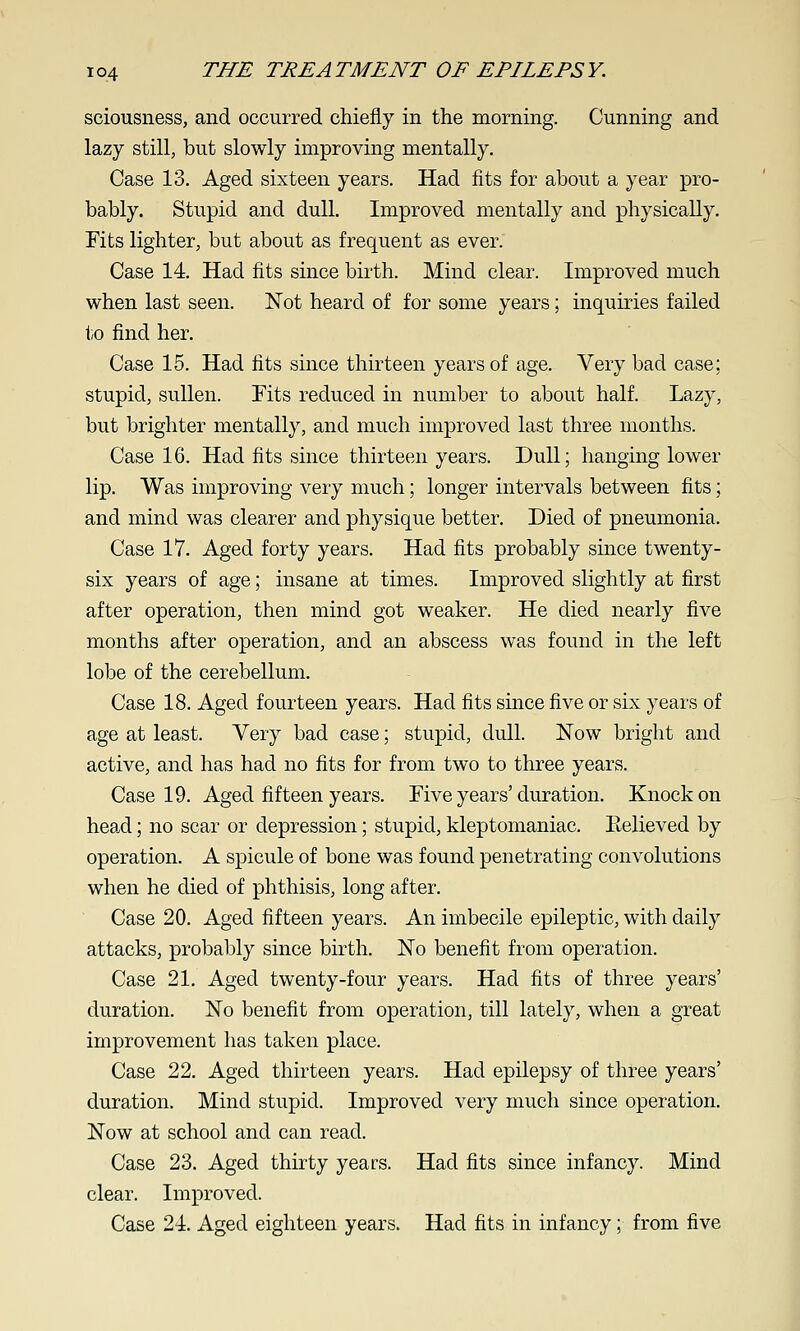 sciousness, and occurred chiefly in the morning. Cunning and lazy still, but slowly improving mentally. Case 13. Aged sixteen years. Had fits for about a year pro- bably. Stupid and dull. Improved mentally and physically. Tits lighter, but about as frequent as ever. Case 14. Had fits since birth. Mind clear. Improved much when last seen. Not heard of for some years; inquiries failed to find her. Case 15. Had fits since thirteen years of age. Very bad case; stupid, sullen. Fits reduced in number to about half. Lazy, but brighter mentally, and much improved last three months. Case 16. Had fits since thirteen years. Dull; hanging lower lip. Was improving very much; longer intervals between fits; and mind was clearer and physique better. Died of pneumonia. Case 17. Aged forty years. Had fits probably since twenty- six years of age; insane at times. Improved slightly at first after operation, then mind got weaker. He died nearly five months after operation, and an abscess was found in the left lobe of the cerebellum. Case 18. Aged fourteen years. Had fits since five or six years of age at least. Very bad case; stupid, dull. Now bright and active, and has had no fits for from two to three years. Case 19. Aged fifteen years. Five years'duration. Knock on head; no scar or depression; stupid, kleptomaniac. Eelieved by operation. A spicule of bone was found penetrating convolutions when he died of phthisis, long after. Case 20. Aged fifteen years. An imbecile epileptic, with daily attacks, probably since birth. No benefit from operation. Case 21, Aged twenty-four years. Had fits of three years' duration. No benefit from operation, till lately, when a great improvement has taken place. Case 22. Aged thirteen years. Had epilepsy of three years' duration. Mind stupid. Improved very much since operation. Now at school and can read. Case 23. Aged thirty years. Had fits since infancy. Mind clear. Improved. Case 24. Aged eighteen years. Had fits in infancy; from five