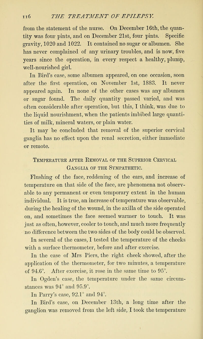 from the statement of the nurse. On December 16th, the quan- tity was four pints, and on December 21st, four pints. Specific gravity, 1020 and 1022. It contained no sugar or albumen. She has never complained of any urinary troubles, and is now, five years since the operation, in every respect a healthy, plump, well-nourished girl. In Bird's case, some albumen appeared, on one occasion, soon after the first operation, on November 1st, 1883. It never appeared again. In none of the other cases was any albumen or sugar found. The daily quantity passed varied, and was often considerable after operation, but this, I think, was due to the liquid nourishment, when the patients imbibed large quanti- ties of milk, mineral waters, or plain water. It may be concluded that removal of the superior cervical ganglia has no effect upon the renal secretion, either immediate or remote. Temperatuee after Eemoval of the Superior Cervical Ganglia of the Sympathetic. Flushing of the face, reddening of the ears, and increase of temperature on that side of the face, are phenomena not observ- able to any permanent or even temporary extent in the human individual. It is true, an increase of temperature was observable, during the healing of the wound, in the axilla of the side operated on, and sometimes the face seemed warmer to touch. It was just as often, however, cooler to touch, and much more frequently no difference between the two sides of the body could be observed. In several of the cases, I tested the temperature of the cheeks with a surface thermometer, before and after exercise. In the case of Mrs Piers, the right cheek showed, after the application of the thermometer, for two minutes, a temperature of 94.6°. After exercise, it rose in the same time to 95°. In Ogden's case, the temperature under the same circum- stances was 94° and 95.9°. In Parry's case, 92.1° and 94°. In Bird's case, on December 13th, a long time after the ganglion was removed from the left side, I took the temperature