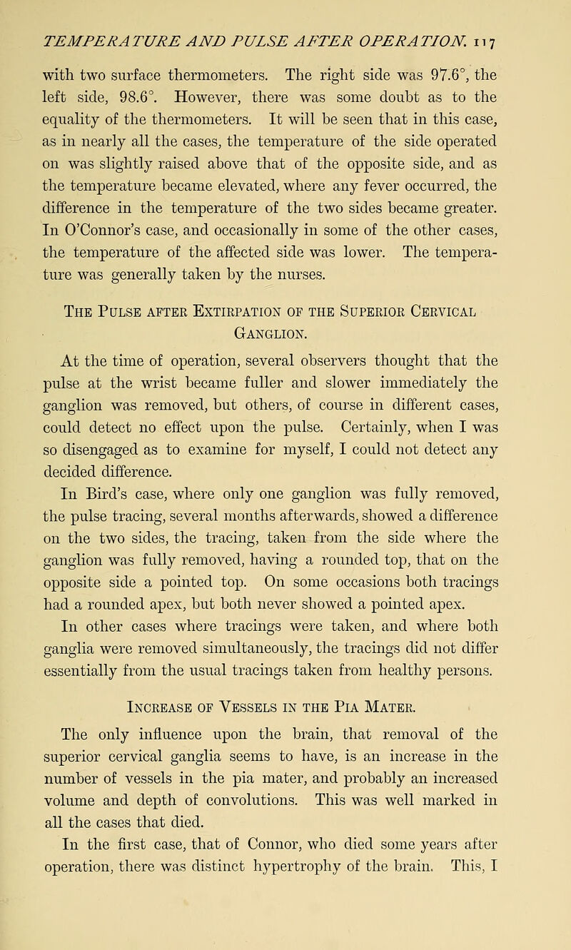 with two surface thermometers. The right side was 97.6°, the left side, 98.6°. However, there was some doubt as to the equality of the thermometers. It will be seen that in this case, as in nearly all the cases, the temperature of the side operated on was slightly raised above that of the opposite side, and as the temperature became elevated, where any fever occurred, the difference in the temperature of the two sides became greater. In O'Connor's case, and occasionally in some of the other cases, the temperature of the affected side was lower. The tempera- ture was generally taken by the nurses. The Pulse after Extirpation of the Superior Cervical Ganglion. At the time of operation, several observers thought that the pulse at the wrist became fuller and slower immediately the ganglion was removed, but others, of course in different cases, could detect no effect upon the pulse. Certainly, when I was so disengaged as to examine for myself, I could not detect any decided difference. In Bird's case, where only one ganglion was fully removed, the pulse tracing, several months afterwards, showed a difference on the two sides, the tracing, taken from the side where the ganglion was fully removed, having a rounded top, that on the opposite side a pointed top. On some occasions both tracings had a rounded apex, but both never showed a pointed apex. In other cases where tracings were taken, and where both ganglia were removed simultaneously, the tracings did not differ essentially from the usual tracings taken from healthy persons. Increase of Vessels in the Pia Mater. The only influence upon the brain, that removal of the superior cervical ganglia seems to have, is an increase in the number of vessels in the pia mater, and probably an increased volume and depth of convolutions. This was well marked in all the cases that died. In the first case, that of Connor, who died some years after operation, there was distinct hypertrophy of the brain. This, I