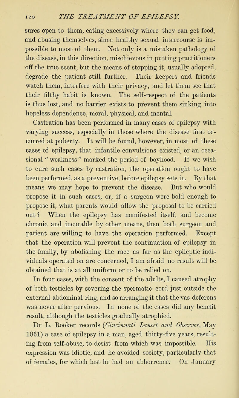 sures open to them, eating excessively where they can get food, and abusing themselves, since healthy sexual intercourse is im- possible to most of them. Not only is a mistaken pathology of the disease, in this direction, mischievous in putting practitioners off the true scent, but the means of stopping it, usually adopted, degrade the patient still further. Their keepers and friends watch them, interfere with their privacy, and let them see that their filthy habit is known. The self-respect of the patients is thus lost, and no barrier exists to prevent them sinking into hopeless dependence, moral, physical, and mental. Castration has been performed in many cases of epilepsy with varying success, especially in those where the disease first oc- curred at puberty. It will be found, however, in most of these cases of epilepsy, that infantile convulsions existed, or an occa- sional  weakness  marked the period of boyhood. If we wish to cure such cases by castration, the operation ought to have been performed, as a preventive, before epilepsy sets in. By that means we may hope to prevent the disease. But who would propose it in such cases, or, if a surgeon were bold enough to propose it, what parents would allow the proposal to be carried out ? When the epilepsy has manifested itself, and become chronic and incurable by other means, then both surgeon and patient are willing to have the operation performed. Except that the operation will prevent the continuation of epilepsy in the family, by abolishing the race as far as the epileptic indi- viduals operated on are concerned, I am afraid no result will be obtained that is at all uniform or to be relied on. In four cases, with the consent of the adults, I caused atrophy of both testicles by severing the spermatic cord just outside the external abdominal ring, and so arranging it that the vas deferens was never after pervious. In none of the cases did any benefit result, although the testicles gradually atrophied. Dr L. Booker records {Cincinnati Lancet and Ohservcr, May 1861) a case of epilepsy in a man, aged thirty-five years, result- ing from self-abuse, to desist from which was impossible. His expression was idiotic, and he avoided society, particularly that of females, for which last he had an abhorrence. On January