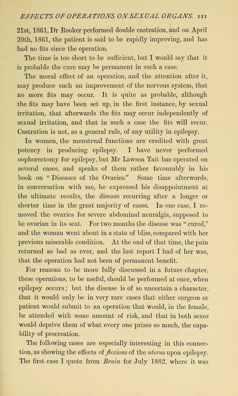 21st, 1861, Dr Eooker performed double castration, and on April 20th, 1861, the patient is said to be rapidly improving, and has had no fits since the operation. The time is too short to be sufficient, but I would say that it is probable the cure may be permanent in such a case. The moral effect of an operation, and the attention after it, may produce such an improvement of the nervous system, that no more fits may occur. It is quite as probable, although the fits may have been set up, in the first instance, by sexual irritation, that afterwards the fits may occur independently of sexual irritation, and that in such a case the fits will recur. Castration is not, as a general rule, of any utility in epilepsy. In women, the menstrual functions are credited with great potency in producing epilepsy. I have never performed oophorectomy for epilepsy, but Mr Lawson Tait has operated on several cases, and speaks of them rather favourably in his book on  Diseases of the Ovaries. Some time afterwards, in conversation with me, he expressed his disappointment at the ultimate results, the disease recurring after a longer or shorter time in the great majority of cases. In one case, I re- moved the ovaries for severe abdominal neuralgia, supposed to be ovarian in its seat. For two months the disease was  cured, and the woman went about in a state of bliss, compared with her previous miserable condition. At the end of that time, the pain returned as bad as ever, and the last report I had of her was, that the operation had not been of permanent benefit. For reasons to be more fully discussed in a future chapter, these operations, to be useful, should be performed at once, when epilepsy occurs; but the disease is of so uncertain a character, that it would only be in very rare cases that either surgeon or patient would submit to an operation that would, in the female, be attended with some amount of risk, and that in both sexes would deprive them of what every one prizes so much, the capa- bility of procreation. The following cases are especially interesting in this connec- tion, as showing the effects oi flexions of the uterus upon epilepsy. The first case I quote from Brain for July 1882, where it was