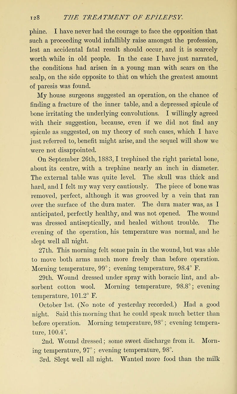 phine. I have never had the courage to face the opposition that such a proceeding would infallibly raise amongst the profession, lest an accidental fatal result should occur, and it is scarcely- worth while in old people. In the case I have just narrated, the conditions had arisen in a young man with scars on the scalp, on the side opposite to that on which the greatest amount of paresis was found. My house surgeons suggested an operation, on the chance of finding a fracture of the inner table, and a depressed spicule of bone irritating the underlying convolutions. I willingly agreed with their suggestion, because, even if we did not find any spicule as suggested, on my theory of such cases, which I have just referred to, benefit might arise, and the sequel will show we were not disappointed. On September 26th, 1883,1 trephined the right parietal bone, about its centre, with a trephine nearly an inch in diameter. The external table was quite level. The skull was thick and hard, and I felt my way very cautiously. The piece of bone was removed, perfect, although it was grooved by a vein that ran over the surface of the dura mater. The dura mater was, as I anticipated, perfectly healthy, and was not opened. The wound was dressed antiseptically, and healed without trouble. The evening of the operation, his temperature was normal, and he slept well all night. 27th. This morning felt some pain in the wound, but was able to move both arms much more freely than before operation. Morning temperature, 99°; evening temperature, 98.4° F. 29 th. Wound dressed under spray with boracic lint, and ab- sorbent cotton wool. Morning temperature, 98.8°; evening temperature, 101.2° F. October 1st. (No note of yesterday recorded.) Had a good night. Said this morning that he could speak much better than before operation. Morning temperature, 98°; evening tempera- ture, 100.4°. 2nd. Wound dressed; some sweet discharge from it. Morn- ing temperature, 97°; evening temperature, 98°. 3rd. Slept well all night. Wanted more food than the milk