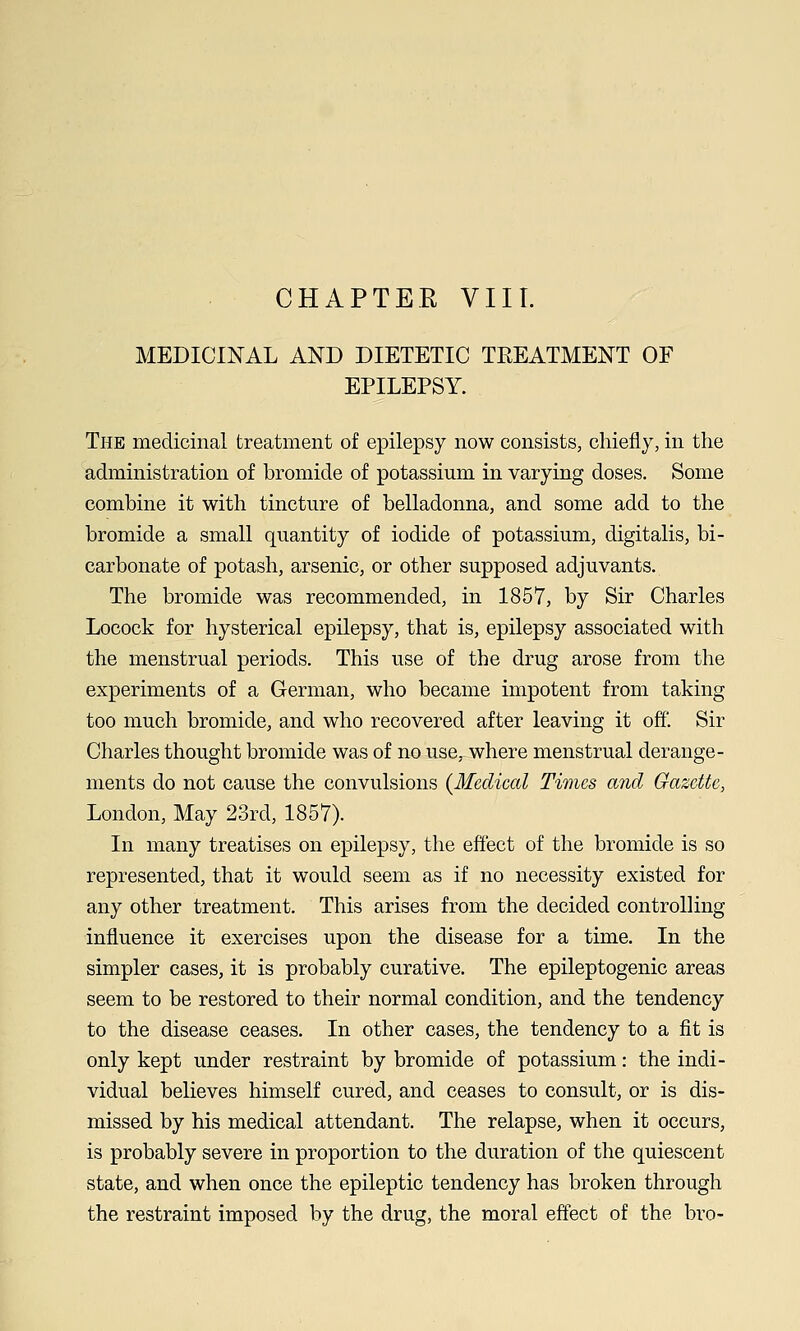 MEDICINAL AND DIETETIC TEEATMENT OF EPILEPSY. The medicinal treatment of epilepsy now consists, chiefly, in the administration of bromide of potassium in varying doses. Some combine it with tincture of belladonna, and some add to the bromide a small quantity of iodide of potassium, digitalis, bi- carbonate of potash, arsenic, or other supposed adjuvants. The bromide was recommended, in 1857, by Sir Charles Locock for hysterical epilepsy, that is, epilepsy associated with the menstrual periods. This use of the drug arose from the experiments of a German, who became impotent from taking too much bromide, and who recovered after leaving it off'. Sir Charles thought bromide was of no use, where menstrual derange- ments do not cause the convulsions {Medical Times and Gazette, London, May 23rd, 1857). In many treatises on epilepsy, the effect of the bromide is so represented, that it would seem as if no necessity existed for any other treatment. This arises from the decided controlling influence it exercises upon the disease for a time. In the simpler cases, it is probably curative. The epileptogenic areas seem to be restored to their normal condition, and the tendency to the disease ceases. In other cases, the tendency to a fit is only kept under restraint by bromide of potassium: the indi- vidual believes himself cured, and ceases to consult, or is dis- missed by his medical attendant. The relapse, when it occurs, is probably severe in proportion to the duration of the quiescent state, and when once the epileptic tendency has broken through the restraint imposed by the drug, the moral effect of the bro-