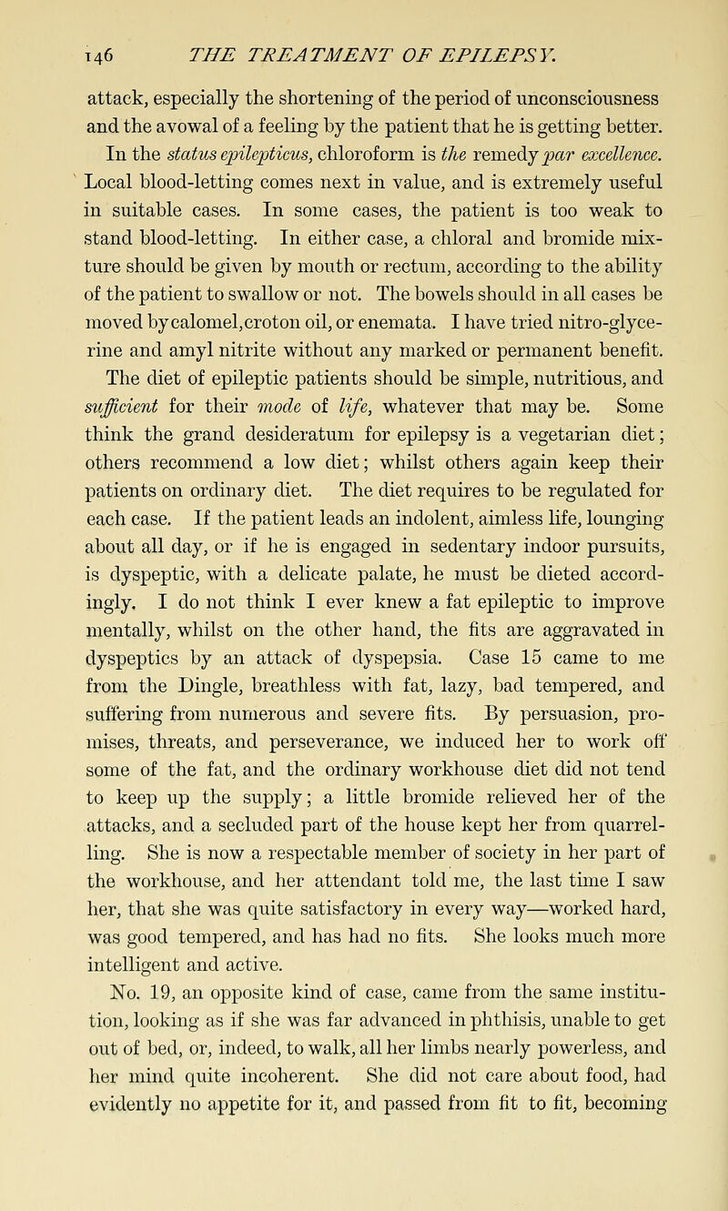 attack, especially the shortening of the period of unconsciousness and the avowal of a feeling by the patient that he is getting better. In the status epilepticus, chloroform is the remedy jpar excellence. Local blood-letting comes next in value, and is extremely useful in suitable cases. In some cases, the patient is too weak to stand blood-letting. In either case, a chloral and bromide mix- ture should be given by mouth or rectum, according to the ability of the patient to swallow or not. The bowels should in all cases be moved by calomel, croton oil, or enemata. I have tried nitro-glyce- rine and amyl nitrite without any marked or permanent benefit. The diet of epileptic patients should be simple, nutritious, and sufficient for their mode of life, whatever that may be. Some think the grand desideratum for epilepsy is a vegetarian diet; others recommend a low diet; whilst others again keep their patients on ordinary diet. The diet requires to be regulated for each case. If the patient leads an indolent, aimless life, lounging about all day, or if he is engaged in sedentary indoor pursuits, is dyspeptic, with a delicate palate, he must be dieted accord- ingly. I do not think I ever knew a fat epileptic to improve mentally, whilst on the other hand, the fits are aggravated in dyspeptics by an attack of dyspepsia. Case 15 came to me from the Dingle, breathless with fat, lazy, bad tempered, and suffering from numerous and severe fits. By persuasion, pro- mises, threats, and perseverance, we induced her to work off some of the fat, and the ordinary workhouse diet did not tend to keep up the supply; a little bromide relieved her of the attacks, and a secluded part of the house kept her from quarrel- ling. She is now a respectable member of society in her part of the workhouse, and her attendant told me, the last time I saw her, that she was quite satisfactory in every way—worked hard, was good tempered, and has had no fits. She looks much more intelligent and active. No. 19, an opposite kind of case, came from the same institu- tion, looking as if she was far advanced in phthisis, unable to get out of bed, or, indeed, to walk, all her limbs nearly powerless, and her mind quite incoherent. She did not care about food, had evidently no appetite for it, and passed from fit to fit, becoming