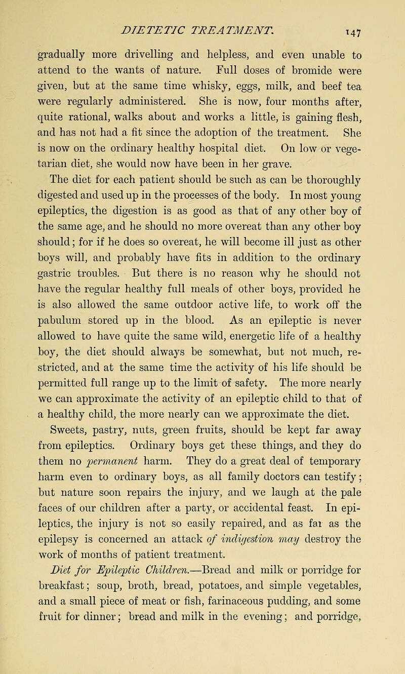 gradually more drivelling and helpless, and even unable to attend to the wants of nature. Full doses of bromide were given, but at the same time whisky, eggs, milk, and beef tea were regularly administered. She is now, four months after, quite rational, walks about and works a little, is gaining flesh, and has not had a fit since the adoption of the treatment. She is now on the ordinary healthy hospital diet. On low or vege- tarian diet, she would now have been in her grave. The diet for each patient should be such as can be thoroughly digested and used up in the processes of the body. In most young epileptics, the digestion is as good as that of any other boy of the same age, and he should no more overeat than any other boy should; for if he does so overeat, he will become ill just as other boys will, and probably have fits in addition to the ordinary gastric troubles. But there is no reason why he should not have the regular healthy full meals of other boys, provided he is also allowed the same outdoor active life, to work off the pabulum stored up in the blood. As an epileptic is never allowed to have quite the same wild, energetic life of a healthy boy, the diet should always be somewhat, but not much, re- stricted, and at the same time the activity of his life should be permitted full range up to the limit of safety. The more nearly we can approximate the activity of an epileptic child to that of a healthy child, the more nearly can we approximate the diet. Sweets, pastry, nuts, green fruits, should be kept far away from epileptics. Ordinary boys get these things, and they do them no jyermanent harm. They do a great deal of temporary harm even to ordinary boys, as all family doctors can testify; but nature soon repairs the injury, and we laugh at the pale faces of our children after a party, or accidental feast. In epi- leptics, the injury is not so easily repaired, and as far as the epilepsy is concerned an attack of indigestion may destroy the work of months of patient treatment. Diet for Epileptic Children.—Bread and milk or porridge for breakfast; soup, broth, bread, potatoes, and simple vegetables, and a small piece of meat or fish, farinaceous pudding, and some fruit for dinner; bread and milk in the evening; and porridge,