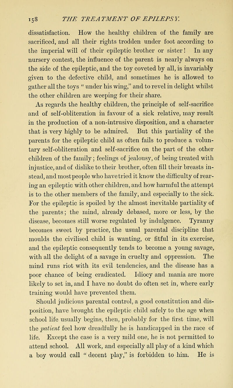 dissatisfaction. How the healthy children of the family are sacrificed, and all their rights trodden under foot according to the imperial will of their epileptic brother or sister! In any nursery contest, the influence of the parent is nearly always on the side of the epileptic, and the toy coveted by all, is invariably given to the defective child, and sometimes he is allowed to gather all the toys  under his wing, and to revel in delight whilst the other children are weeping for their share. As regards the healthy children, the principle of self-sacrifice and of self-obliteration in favour of a sick relative, may result in the production of a non-intrusive disposition, and a character that is very highly to be admired. But this partiality of the parents for the epileptic child as often fails to produce a volun- tary self-obliteration and self-sacrifice on the part of the other children of the family; feelings of jealousy, of being treated with injustice, and of dislike to their brother, often fill their breasts in- stead, and mostpeople who have tried it know the difficulty of rear- ing an epileptic with other children, and how harmful the attempt is to the other members of the family, and especially to the sick. For the epileptic is spoiled by the almost inevitable partiality of the parents; the mind, already debased, more or less, by the disease, becomes still worse regulated by indulgence. Tyranny becomes sweet by practice, the usual parental discipline that moulds the civilised child is wanting, or fitful in its exercise, and the epileptic consequently tends to become a young savage, with all the delight of a savage in cruelty and oppression. The mind runs riot with its evil tendencies, and the disease has a poor chance of being eradicated. Idiocy and mania are more likely to set in, and I have no doubt do often set in, where early training would have prevented them. Should judicious parental control, a good constitution and dis- position, have brought the epileptic child safely to the age when school life usually begins, then, probably for the first time, will the patient feel how dreadfully he is handicapped in the race of life. Except the case is a very mild one, he is not permitted to attend school. All work, and especially all play of a kind which a boy would call  decent play, is forbidden to him. He is