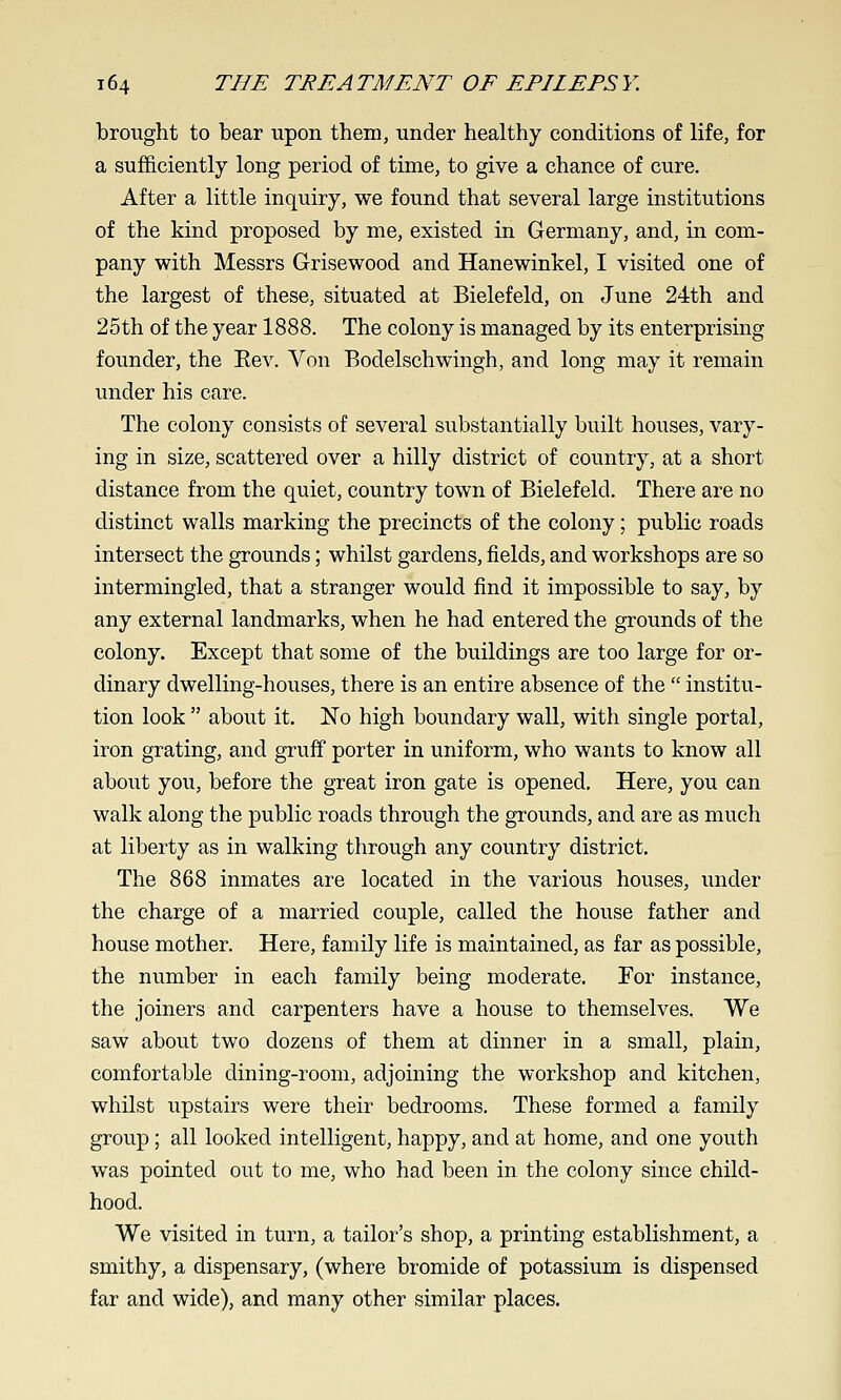 brought to bear upon them, under healthy conditions of life, for a sufficiently long period of time, to give a chance of cure. After a little inquiry, we found that several large institutions of the kind proposed by me, existed in Germany, and, in com- pany with Messrs Grisewood and Hanewinkel, I visited one of the largest of these, situated at Bielefeld, on June 24th and 25th of the year 1888. The colony is managed by its enterprising founder, the Eev. Von Bodelschwingh, and long may it remain under his care. The colony consists of several substantially built houses, vary- ing in size, scattered over a hilly district of country, at a short distance from the quiet, country town of Bielefeld. There are no distinct walls marking the precincts of the colony; public roads intersect the grounds; whilst gardens, fields, and workshops are so intermingled, that a stranger would find it impossible to say, by any external landmarks, when he had entered the grounds of the colony. Except that some of the buildings are too large for or- dinary dwelling-houses, there is an entire absence of the  institu- tion look  about it. No high boundary wall, with single portal, iron grating, and gruif porter in uniform, who wants to know all about you, before the great iron gate is opened. Here, you can walk along the public roads through the grounds, and are as much at liberty as in walking through any country district. The 868 inmates are located in the various houses, under the charge of a married couple, called the house father and house mother. Here, family life is maintained, as far as possible, the number in each family being moderate. For instance, the joiners and carpenters have a house to themselves. We saw about two dozens of them at dinner in a small, plain, comfortable dining-room, adjoining the workshop and kitchen, whilst upstairs were their bedrooms. These formed a family group; all looked intelligent, happy, and at home, and one youth was pointed out to me, who had been in the colony since child- hood. We visited in turn, a tailor's shop, a printing establishment, a smithy, a dispensary, (where bromide of potassium is dispensed far and wide), and many other similar places.