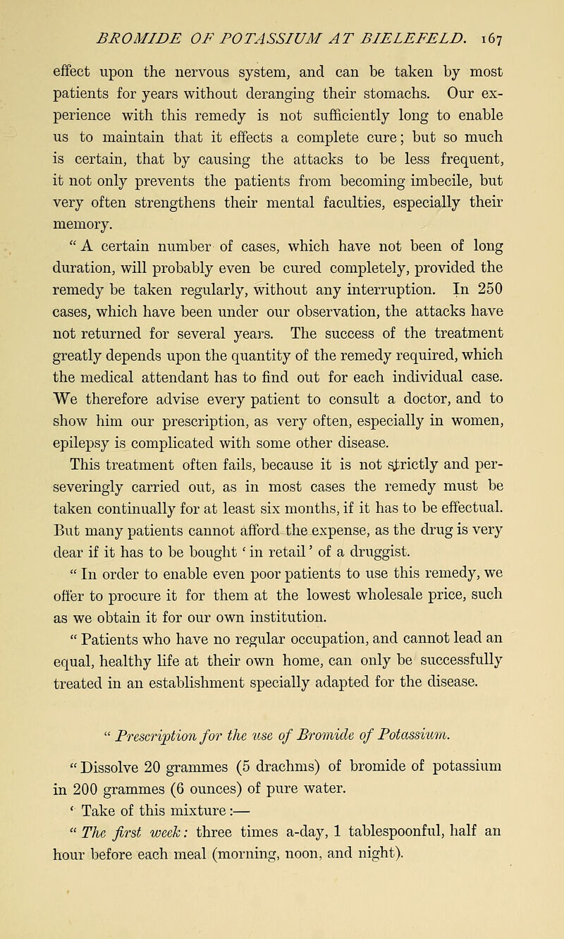 effect upon the nervous system, and can be taken by most patients for years without deranging their stomachs. Our ex- perience with this remedy is not sufficiently long to enable us to maintain that it effects a complete cure; but so much is certain, that by causing the attacks to be less frequent, it not only prevents the patients from becoming imbecile, but very often strengthens their mental faculties, especially their memory.  A certain number of cases, which have not been of long duration, will probably even be cured completely, provided the remedy be taken regularly, without any mterruption. In 250 cases, which have been under our observation, the attacks have not returned for several years. The success of the treatment greatly depends upon the quantity of the remedy required, which the medical attendant has to find out for each individual case. We therefore advise every patient to consult a doctor, and to show him our prescription, as very often, especially in women, epilepsy is complicated with some other disease. This treatment often fails, because it is not sj^rictly and per- severingly carried out, as in most cases the remedy must be taken continually for at least six months, if it has to be effectual. But many patients cannot afford the expense, as the drug is very dear if it has to be bought' in retail' of a druggist.  In order to enable even poor patients to use this remedy, we offer to procure it for them at the lowest wholesale price, such as we obtain it for our own institution.  Patients who have no regular occupation, and cannot lead an equal, healthy life at their own home, can only be successfully treated in an establishment specially adapted for the disease.  Prescription for the tise of Bromide of Potassi^im.  Dissolve 20 grammes (5 drachms) of bromide of potassium in 200 grammes (6 ounces) of pure water. ' Take of this mixture :—  The first week: three times a-day, 1 tablespoonful, half an hour before each meal (morning, noon, and night).