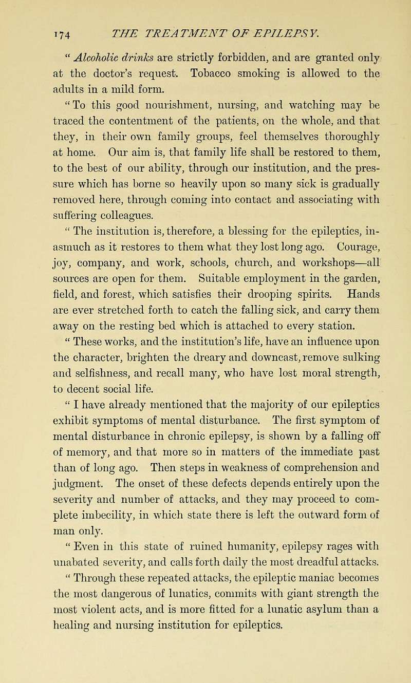  Alcoholic drinks are strictly forbidden, and are granted only at the doctor's request. Tobacco smoking is allowed to the adults in a mild form. To this good nourishment, nursing, and watching may be traced the contentment of the patients, on the whole, and that they, in their own family groups, feel themselves thoroughly at home. Our aim is, that family life shall be restored to them, to the best of our ability, through our institution, and the pres- sure which has borne so heavily upon so many sick is gradually removed here, through coming into contact and associating with suffering colleagues.  The institution is, therefore, a blessing for the epileptics, in- asmuch as it restores to them what they lost long ago. Courage, joy, company, and work, schools, church, and workshops—all sources are open for them. Suitable employment in the garden, field, and forest, which satisfies their drooping spirits. Hands are ever stretched forth to catch the falling sick, and cai-ry them away on the resting bed which is attached to every station.  These works, and the institution's life, have an influence upon the character, brighten the dreary and downcast, remove sulking and selfishness, and recall many, who have lost moral strength, to decent social life.  I have already mentioned that the majority of our epileptics exhibit symptoms of mental disturbance. The first symptom of mental disturbance in chronic epilepsy, is shown by a falling off of memory, and that more so in matters of the immediate past than of long ago. Then steps in weakness of comprehension and judgment. The onset of these defects depends entirely upon the severity and number of attacks, and they may proceed to com- plete imbecility, in which state there is left the outward form of man only.  Even in this state of ruined humanity, epilepsy rages with unabated severity, and calls forth daily the most dreadful attacks.  Through these repeated attacks, the epileptic maniac becomes the most dangerous of lunatics, commits with giant strength the most violent acts, and is more fitted for a lunatic asylum than a healing and nursing institution for epileptics.