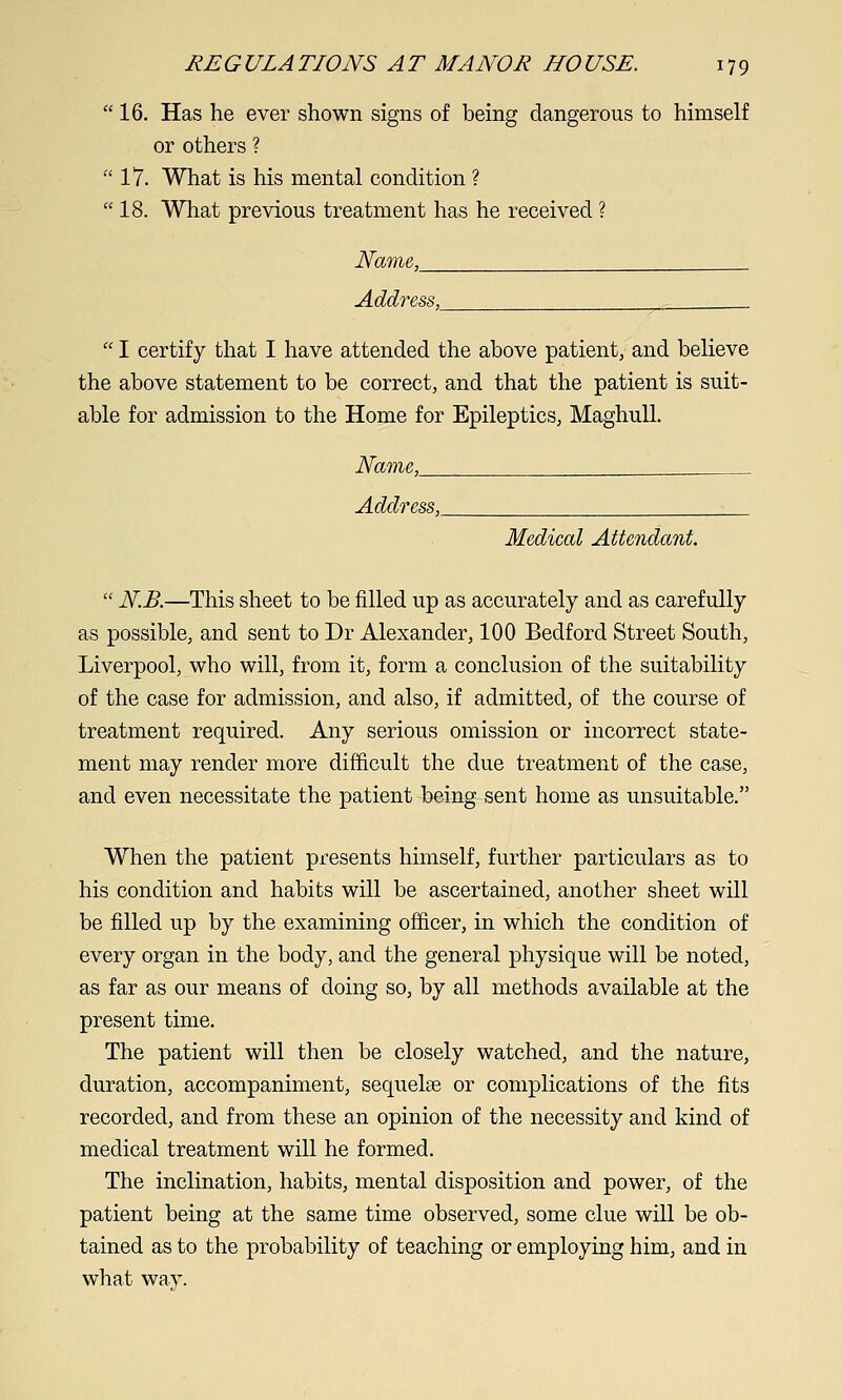  16, Has he ever shown signs of being dangerous to himself or others ?  17. What is his mental condition ?  18. What previous treatment has he received ? Name, Address,^  I certify that I have attended the above patient, and believe the above statement to be correct, and that the patient is suit- able for admission to the Home for Epileptics, MaghuU. Name, __^ Address,^ Medical Attendant.  N.B.—This sheet to be filled up as accurately and as carefully as possible, and sent to Dr Alexander, 100 Bedford Street South, Liverpool, who will, from it, form a conclusion of the suitability of the case for admission, and also, if admitted, of the course of treatment required. Any serious omission or incorrect state- ment may render more difficult the due treatment of the case, and even necessitate the patient being sent home as unsuitable. When the patient presents himself, further particulars as to his condition and habits will be ascertained, another sheet will be filled up by the examining officer, in which the condition of every organ in the body, and the general physique will be noted, as far as our means of doing so, by all methods available at the present time. The patient will then be closely watched, and the nature, duration, accompaniment, sequelae or complications of the fits recorded, and from these an opinion of the necessity and kind of medical treatment will he formed. The inclination, habits, mental disposition and power, of the patient being at the same time observed, some clue will be ob- tained as to the probability of teaching or employing him, and in what way.