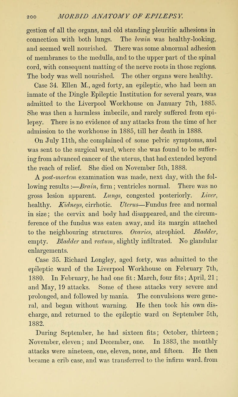 gestion of all the organs, and old standing pleuritic adhesions in connection with both lungs. The lorain was healthy-looking, and seemed well nourished. There was some abnormal adhesion of membranes to the medulla, and to the upper part of the spinal cord, with consequent matting of the nerve roots in those regions. The body was well nourished. The other organs were healthy. Case 34. Ellen M., aged forty, an epileptic, who had been an inmate of the Dingle Epileptic Institution for several years, was admitted to the Liverpool Workhouse on January 7th, 1885. She was then a harmless imbecile, and rarely suffered from epi- lepsy. There is no evidence of any attacks from the time of her admission to the workhouse in 1885, till her death in 1888. On July 11th, she complained of some pelvic symptoms, and was sent to the surgical ward, where she was found to be suffer- ing from advanced cancer of the uterus, that had extended beyond the reach of relief. She died on November 5th, 1888. A post-mortem examination was made, next day, with the fol- lowing results :—Brain, firm; ventricles normal. There was no gross lesion apparent. Lungs, congested posteriorly. Liver, healthy. Kidneys, cirrhotic. Uterus—Fundus free and normal in size; the cervix and body had disappeared, and the circum- ference of the fundus was eaten away, and its margin attached to the neighbouring structures. Ovaries, atrophied. Bladder, empty. Bladder and rectum, slightly infiltrated. No glandular enlargements. Case 35. Eichard Longley, aged forty, was admitted to the epileptic ward of the Liverpool Workhouse on February 7th, 1880. In February, he had one fit: March, four fits; April, 21; and May, 19 attacks. Some of these attacks very severe and prolonged, and followed by mania. The convulsions were gene- ral, and began without warning. He then took his own dis- charge, and returned to the epileptic ward on September 5th, 1882. During September, he had sixteen fits; October, thirteen; November, eleven; and December, one. In 1883, the monthly attacks were nineteen, one, eleven, none, and fifteen. He then became a crib case, and was transferred to the infirm ward, from