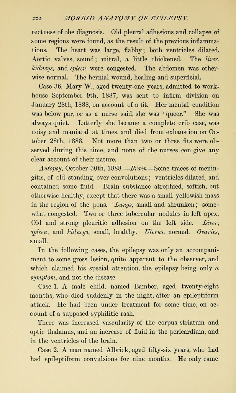 rectness of the diagnosis. Old pleural adhesions and collapse of some regions were found, as the result of the previous inflamma- tions. The heart was large, flabby; both ventricles dilated. Aortic valves, sound; mitral, a little thickened. The liv&r, kidneys, and sjpleen were congested. The abdomen was other- wise normal. The hernial wound, healing and superficial. Case 36. Mary W., aged twenty-one years, admitted to work- house September 9th, 1887, was sent to infirm division on January 28th, 1888, on account of a fit. Her mental condition was below par, or as a nurse said, she was  queer. She was always quiet. Latterly she became a complete crib case, was noisy and maniacal at times, and died from exhaustion on Oc- tober 28th, 1888. Not more than two or three fits were ob- served during this time, and none of the nurses cen give any clear account of their nature. Autopsy, October 30th, 1888.—Brain—Some traces of menin- gitis, of old standing, over convolutions; ventricles dilated, and contained some fluid. Brain substance atrophied, softish, but otherwise healthy, except that there was a small yellowish mass in the region of the pons. Lungs, small and shrunken; some- what congested. Two or three tubercular nodules in left apex. Old and strong pleuritic adhesion on the left side. Liver, spleen, and kidneys, small, healthy. Uterus, normal. Ovaries, s mall. In the following cases, the epilepsy was only an accompani- ment to some gross lesion, quite apparent to the observer, and which claimed his special attention, the epilepsy being only a symptom, and not the disease. Case 1. A male child, named Bamber, aged twenty-eight months, who died suddenly in the night, after an epileptiform attack. He had been under treatment for some time, on ac- count of a supposed syphilitic rash. There was increased vascularity of the corpus striatum and optic thalamus, and an increase of fluid in the pericardium, and in the ventricles of the brain. Case 2. A man named Albrick, aged fifty-six years, who had had epileptiform convulsions for nine months. He only came