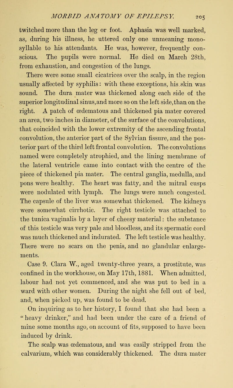 twitched more than the leg or foot. Aphasia was well marked, as, during his illness, he uttered only one unmeaning mono- syllable to his attendants. He was, however, frequently con- scious. The pupils were normal. He died on March 28th, from exhaustion, and congestion of the lungs. There were some small cicatrices over the scalp, in the region usually afiected by syphilis: with these exceptions, his skin was sound. The dura mater was thickened along each side of the superior longitudinal sinus, and more so on the left side, than on the right. A patch of oedematous and thickened pia mater covered an area, two inches in diameter, of the surface of the convolutions, that coincided with the lower extremity of the ascending frontal convolution, the anterior part of the Sylvian fissure, and the pos- terior part of the third left frontal convolution. The convolutions named were completely atrophied, and the lining membrane of the lateral ventricle came into contact with the centre of the piece of thickened pia mater. The central ganglia, medulla, and pons were healthy. The heart was fatty, and the mitral cusps were nodulated with lymph. The lungs were much congested. The capsule of the liver was somewhat thickened. The kidneys were somewhat cirrhotic. The right testicle was attached to the tunica vaginalis by a layer of cheesy material: the substance of this testicle was very pale and bloodless, and its spermatic cord was much thickened and indurated. The left testicle was healthy. There were no scars on the penis, and no glandular enlarge- ments. Case 9. Clara W., aged twenty-three years, a prostitute, was confined in the workhouse, on May 17th, 1881. When admitted, labour had not yet commenced, and she was put to bed in a ward with other women. During the night she fell out of bed, and, when picked up, was found to be dead. On inquiring as to her history, I found that she had been a  heavy drinker, and had been under the care of a friend of mine some months ago, on account of fits, supposed to have been induced by drink. The scalp was oedematous, and was easily stripped from the calvarium, which was considerably thickened. The dura mater