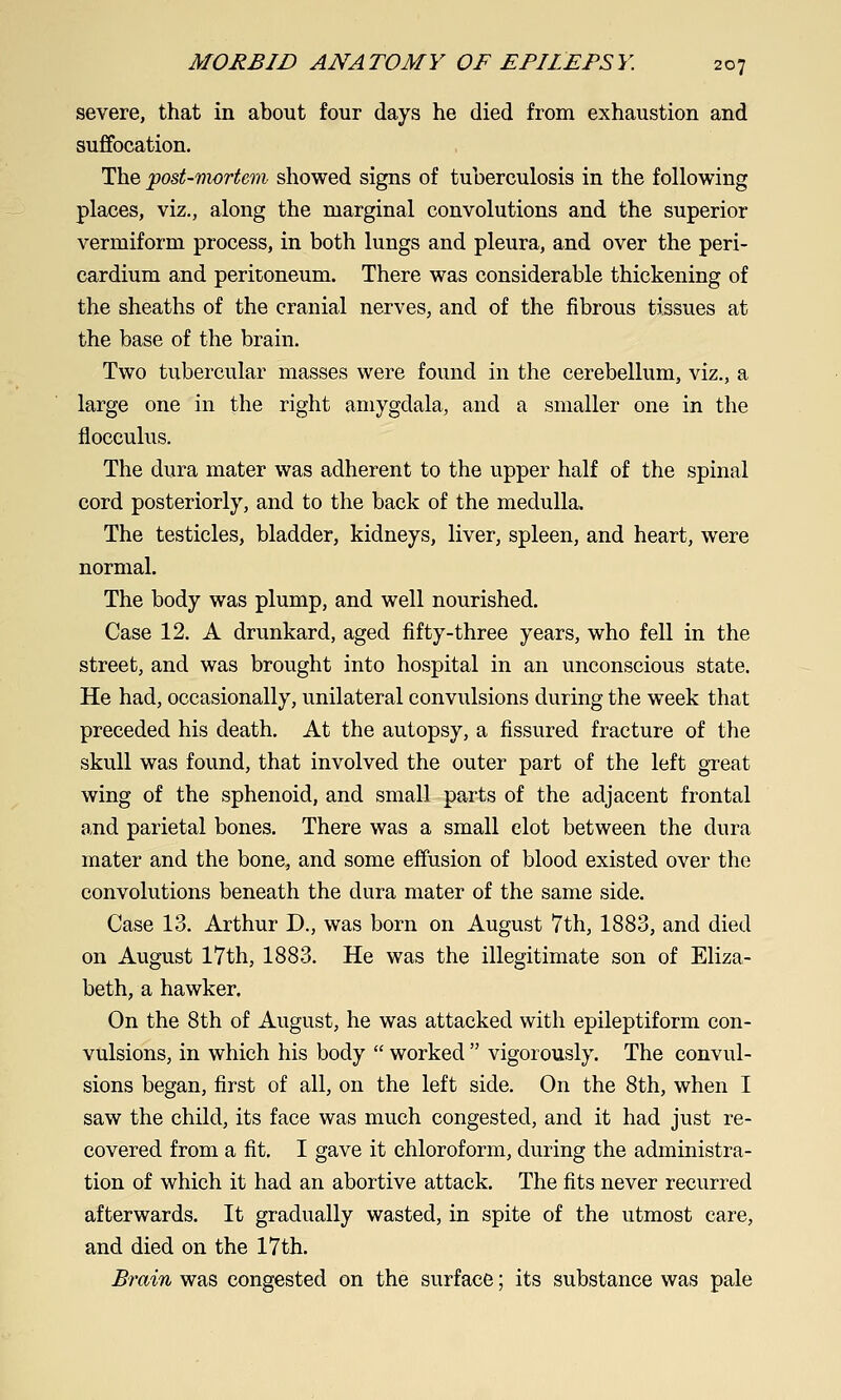 severe, that in about four days he died from exhaustion and suffocation. The post-mortem showed signs of tuberculosis in the following places, viz., along the marginal convolutions and the superior vermiform process, in both lungs and pleura, and over the peri- cardium and peritoneum. There was considerable thickening of the sheaths of the cranial nerves, and of the fibrous tissues at the base of the brain. Two tubercular masses were found in the cerebellum, viz., a large one in the right amygdala, and a smaller one in the flocculus. The dura mater was adherent to the upper half of the spinal cord posteriorly, and to the back of the medulla. The testicles, bladder, kidneys, liver, spleen, and heart, were normal. The body was plump, and well nourished. Case 12. A drunkard, aged fifty-three years, who fell in the street, and was brought into hospital in an unconscious state. He had, occasionally, unilateral convulsions during the week that preceded his death. At the autopsy, a fissured fracture of the skull was found, that involved the outer part of the left great wing of the sphenoid, and small parts of the adjacent frontal and parietal bones. There was a small clot between the dura mater and the bone, and some effusion of blood existed over the convolutions beneath the dura mater of the same side. Case 13. Arthur D., was born on August 7th, 1883, and died on August 17th, 1883. He was the illegitimate son of Eliza- beth, a hawker. On the 8th of August, he was attacked with epileptiform con- vulsions, in which his body  worked  vigorously. The convul- sions began, first of all, on the left side. On the 8th, when I saw the child, its face was much congested, and it had just re- covered from a fit. I gave it chloroform, during the administra- tion of which it had an abortive attack. The fits never recurred afterwards. It gradually wasted, in spite of the utmost care, and died on the 17th. Brain was congested on the surface; its substance was pale