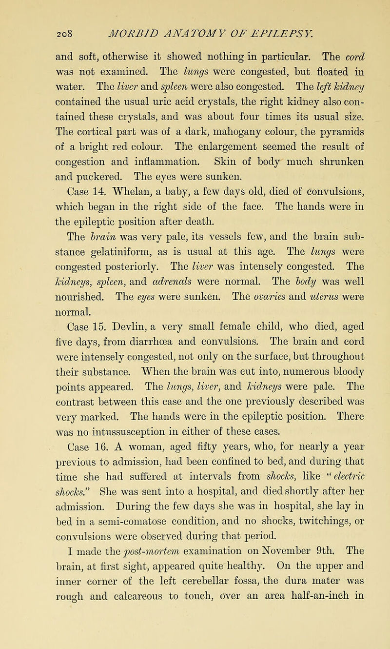 and soft, otherwise it showed nothing in particular. The cord was not examined. The lungs were congested, but floated in water. The liver and s'pUen were also congested. The Uft kidney contained the usual uric acid crystals, the right kidney also con- tained these crystals, and was about four times its usual size. The cortical part was of a dark, mahogany colour, the pyramids of a bright red colour. The enlargement seemed the result of congestion and inflammation. Skin of body much shrunken and puckered. The eyes were sunken. Case 14. Whelan, a baby, a few days old, died of convulsions, which began in the right side of the face. The hands were in the epileptic position after death. The hrain was very pale, its vessels few, and the brain sub- stance gelatiniform, as is usual at this age. The liincjs were congested posteriorly. The liver was intensely congested. The kidneys, spleen, and adrenals were normal. The liody was well nourished. The eyes were sunken. The ovaries and uterus were normal. Case 15. Devlin, a very small female child, who died, aged five days, from diarrhoea and convulsions. The brain and cord were intensely congested, not only on the surface, but throughout their substance. When the brain was cut into, numerous bloody points appeared. The lungs, liver, and kidneys were pale. The contrast between this case and the one previously described was very marked. The hands were in the epileptic position. There was no intussusception in either of these cases. Case 16. A woman, aged fifty years, who, for nearly a year previous to admission, had been confined to bed, and during that time she had suffered at intervals from shoeks, like electric shocks. She was sent into a hospital, and died shortly after her admission. During the few days she was in hospital, she lay in bed in a semi-comatose condition, and no shocks, twitchings, or convulsions were observed during that period. I made the post-mortem examination on November 9th. The brain, at first sight, appeared quite healthy. On the upper and inner corner of the left cerebellar fossa, the dura mater was rouoh and calcareous to touch. Over an area half-an-inch in