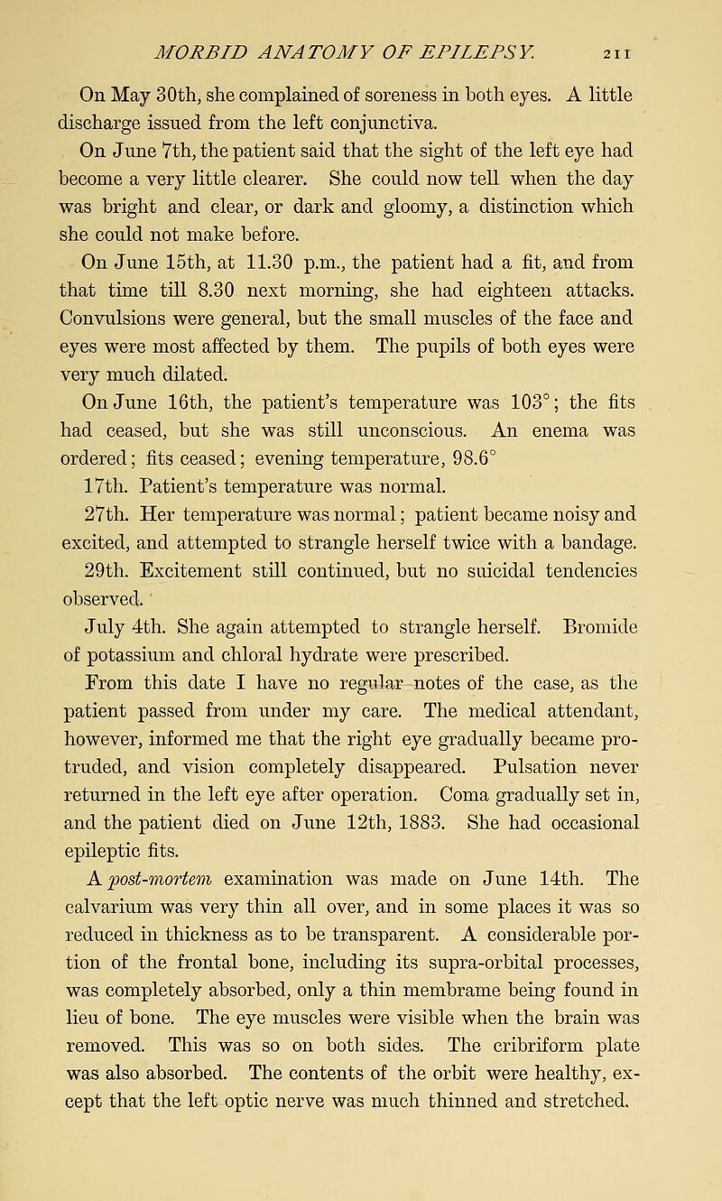 On May 30th, she complained of soreness in both eyes. A little discharge issued from the left conjunctiva. On June 7th, the patient said that the sight of the left eye had become a very little clearer. She could now tell when the day was bright and clear, or dark and gloomy, a distinction which she could not make before. On June 15th, at 11.30 p.m., the patient had a fit, and from that time till 8.30 next morning, she had eighteen attacks. Convulsions were general, but the small muscles of the face and eyes were most affected by them. The pupils of both eyes were very much dilated. On June 16th, the patient's temperature was 103°; the fits had ceased, but she was still unconscious. An enema was ordered; fits ceased; evening temperature, 98.6° 17th. Patient's temperature was normal. 27th. Her temperature was normal; patient became noisy and excited, and attempted to strangle herself twice with a bandage. 29th. Excitement still continued, but no suicidal tendencies observed. July 4th. She again attempted to strangle herself. Bromide of potassium and chloral hydrate were prescribed. From this date I have no regidar notes of the case, as the patient passed from under my care. The medical attendant, however, informed me that the right eye gradually became pro- truded, and vision completely disappeared. Pulsation never returned in the left eye after operation. Coma gradually set in, and the patient died on June 12th, 1883. She had occasional epileptic fits. A post-mortem examination was made on June 14th. The calvarium was very thin all over, and in some places it was so reduced in thickness as to be transparent. A considerable por- tion of the frontal bone, including its supra-orbital processes, was completely absorbed, only a thin membrame being found in lieu of bone. The eye muscles were visible when the brain was removed. This was so on both sides. The cribriform plate was also absorbed. The contents of the orbit were healthy, ex- cept that the left optic nerve was much thinned and stretched.