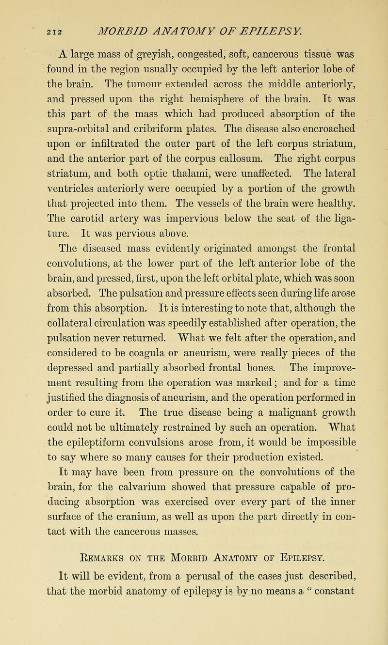 A large mass of greyish, congested, soft, cancerous tissue was found in the region usually occupied by the left anterior lobe of the braiu. The tumour extended across the middle anteriorly, and pressed upon the right hemisphere of the brain. It was this part of the mass which had produced absorption of the supra-orbital and cribriform plates. The disease also encroached upon or infiltrated the outer part of the left corpus striatum, and the anterior part of the corpus callosum. The right corpus striatum, and both optic thalami, were unaffected. The lateral ventricles anteriorly were occupied by a portion of the growth that projected into them. The vessels of the brain were healthy. The carotid artery was impervious below the seat of the liga- ture. It was pervious above. The diseased mass evidently originated amongst the frontal convolutions, at the lower part of the left anterior lobe of the brain, and pressed, first, upon the left orbital plate, which was soon absorbed. The pulsation and pressure effects seen during life arose from this absorption. It is interesting to note that, although the collateral circulation was speedily established after operation, the pulsation never returned. What we felt after the operation, and considered to be coagula or aneurism, were really pieces of the depressed and partially absorbed frontal bones. The improve- ment resulting from the operation was marked; and for a time justified the diagnosis of aneurism, and the operation performed in order to cure it. The true disease being a malignant growth could not be ultimately restrained by such an operation. What the epileptiform convulsions arose from, it would be impossible to say where so many causes for their production existed. It may have been from pressure on the convolutions of the brain, for the calvarium showed that pressure capable of pro- ducing absorption was exercised over every part of the inner surface of the cranium, as well as upon the part directly in con- tact with the cancerous masses. Eemarks on the Morbid Anatomy of Epilepsy. It will be evident, from a perusal of the cases just described, that the morbid anatomy of epilepsy is by no means a  constant
