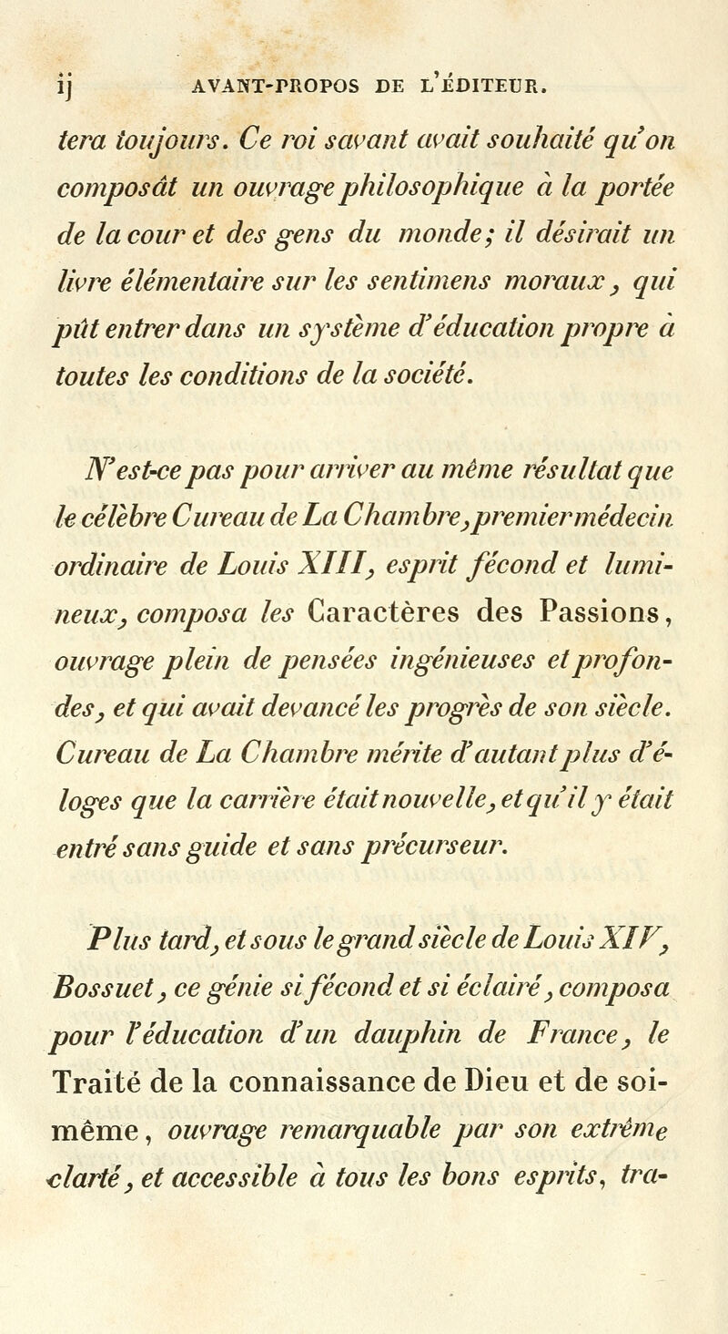 tera toujours. Ce roi savant avait souhaité quon composât un ouvrage philosophique à la portée de la cour et des gens du monde; il désirait un livre élémentaire sur les sentimens moraux ^ qui pût entrer dans un système d'éducation propre à toutes les conditions de la société. N'est-ce pas pour arriver au même résultat que h célèbre Cureau de La Chambre ^ premier médecin ordinaire de Louis XIII^ esprit fécond et lumi- neux ^ composa les Caractères des Passions, ouvrage plein de pensées ingénieuses et profon- des ^ et qui avait devancé les progrès de son siècle. Cureau de La Chambre mérite d autant plus d'é- loges que la carrière était nouvelle^ et qu il y était entré sans guide et sans précurseur. Plus tai^dj et sous le gr^and siècle de Louis XIF^ Bossuet^ ce génie si fécond et si éclairé ^ composa pour l'éducation d'un dauphin de France ^ le Traite de la connaissance de Dieu et de soi- même , ouvrage remarquable par son extj^me -clartéy et accessible à tous les bons esprits., ira-