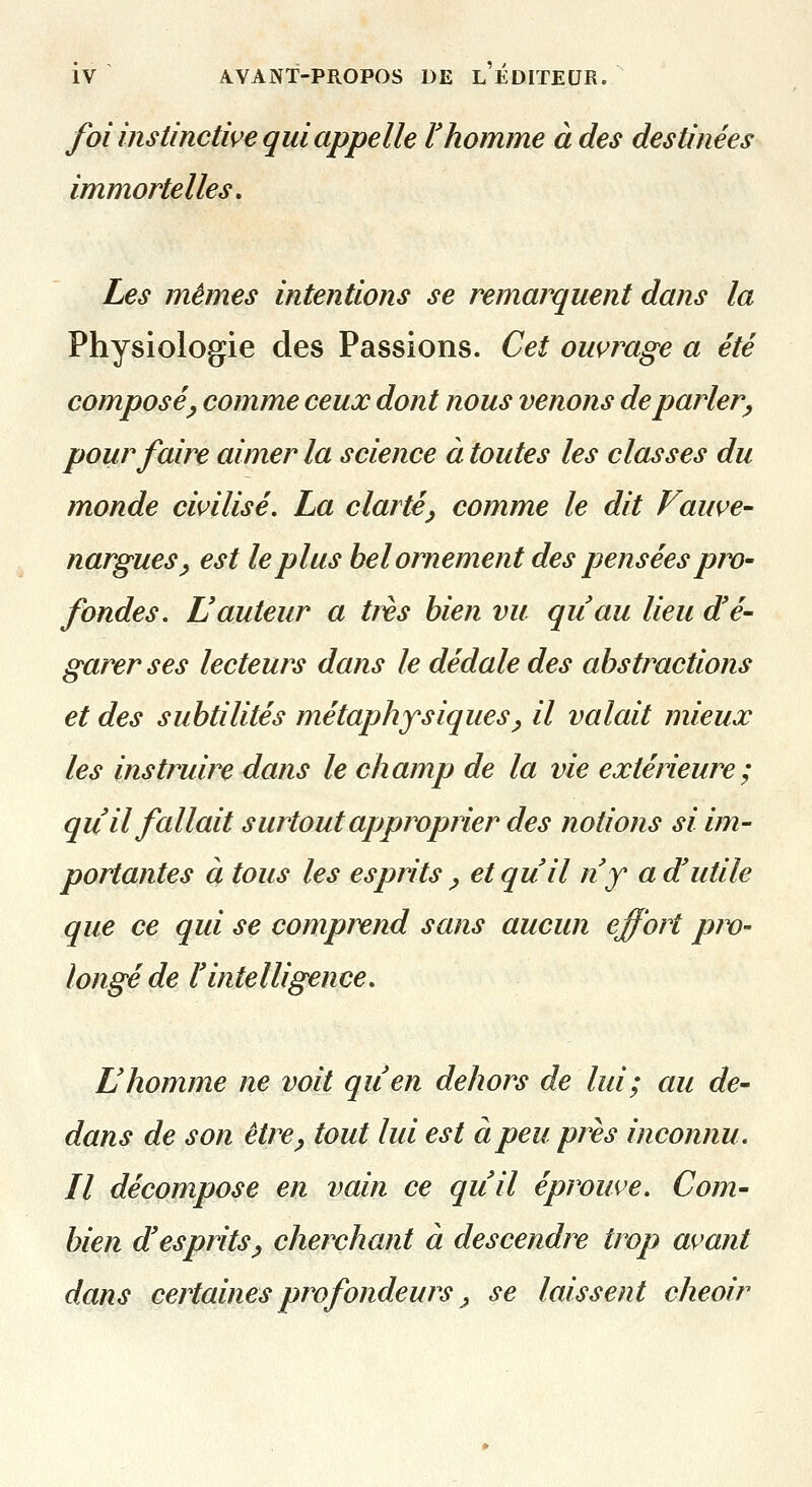 foi instinctive qui appelle l'homme à des destinées immortelles. Les mêmes intentions se remarquent dans la Physiologie des Passions. Cet ouvrage a été composé^ comme ceux dont nous venons déparier^ pour faire aimer la science à toutes les classes du monde civilisé. La clarté^ comme le dit Fauve- nargues y est le plus bel ornement des pensées pw' fondes. Hauteur a ti^s bien vu quau lieu d'é- garer ses lecteurs dans le dédale des abstractions et des subtilités métaphysiques^ il valait mieux les instruire dans le champ de la vie extérieure; qu il fallait surtout approprier des notions si im- portantes à tous les esprits ^ et qu'il n'y a d'utile que ce qui se comprend sans aucun effort pm- longé de l'intelligence. L'homme ne voit qu'en dehors de lui; au de- dans de son être^ tout lui est à peu près inconnu. Il décompose en vain ce qu'il éprouve. Com- bien d'esprits^ cherchant à descendre trop avant dans certaines profondeurs j se laissent cheoir