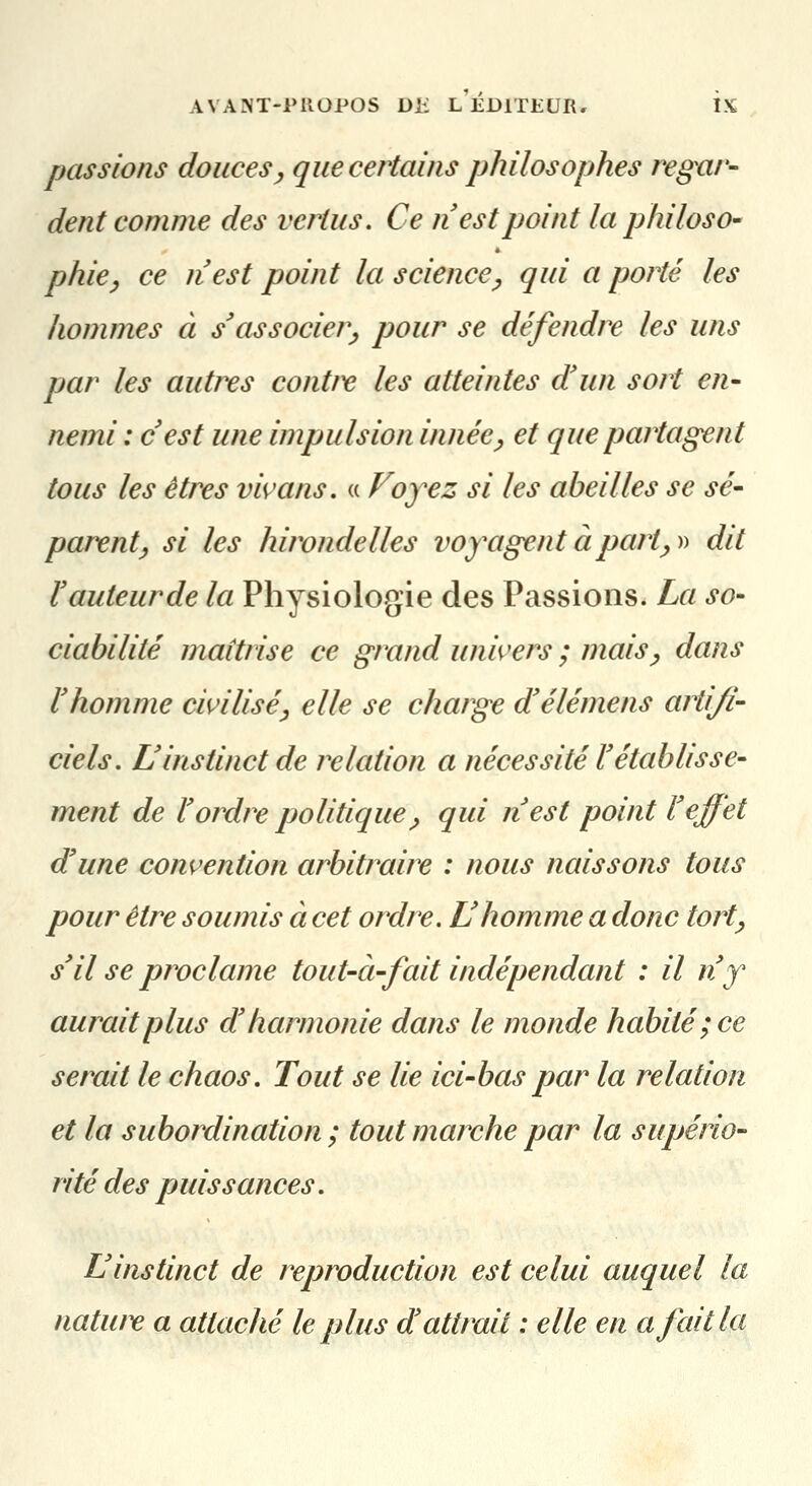 passions douces^ que certains philosophes regar- dent comme des vertus. Ce fi est point la philos O' phie^ ce nest point la science^ qui a porté les hommes à s'associer^ pour se défendre les uns par les autres contre les atteintes d'un sort en- nemi : cest une impulsion innée^ et que partagent tous les êtres vivans, « Voyez si les abeilles se sé- parent ^ si les hirondelles voyagent à part^^^ dit Vauteurde la Physiologie des Passions. La so- ciabilité maîtrise ce grand wm'ers ; mais^ dans l'homme civilisé^ elle se charge d'élémens artifi- ciels. L'instinct de relation a nécessité l'établisse- ment de l'ordre politique^ qui n'est point l'effet d'une convention arbitraire : nous naissons tous pour être soumis à cet ordre. L'homme a donc tort^ s'il se proclame tout-à-fait indépendant : il n'y aurait plus d'harmonie dans le monde habité ; ce serait le chaos. Tout se lie ici-bas par la relation et la subordination ; tout marche par la supério- rité des puissances. L'instinct de reproduction est celui auquel la natw^ a attaché le plus d attrait : elle en a fait la