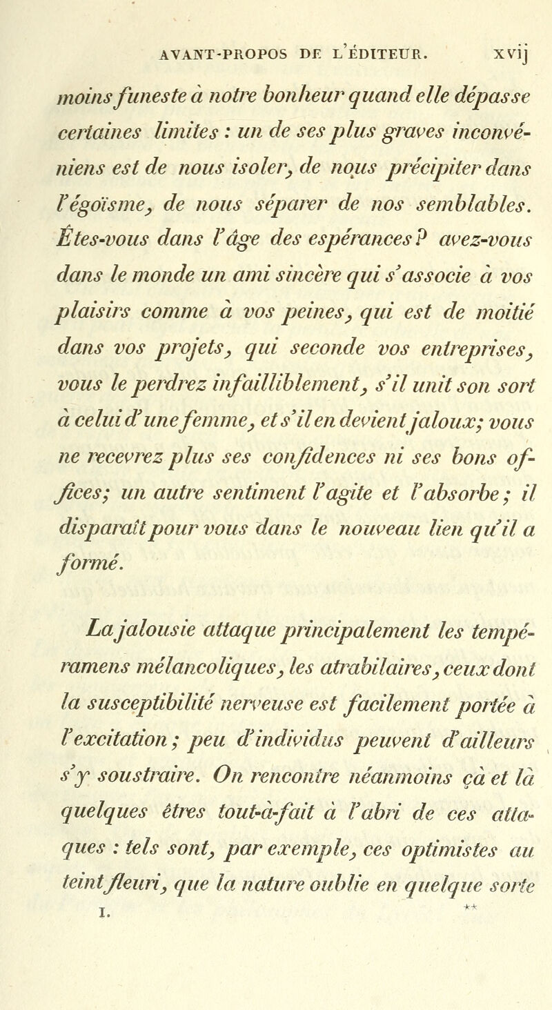 moins funeste à notre bonheur quand elle dépasse certaines limites : un de ses plus graves inconvé- niens est de nous isoler^ de nous précipiter dans Végdisme^ de nous séparer de nos semblables. Etes'vous dans l'âge des espérances ? ai^ez-vous dans le monde un ami sincère qui s'associe à vos plaisirs comme à vos peines^ qui est de moitié dans vos projets^ qui seconde vos entreprises^ vous le perdrez infailliblement^ s'il unit son sort à celui d'une femme ^ et s'il en déifient jaloux; vous ne recevrez plus ses confidences ni ses bons of- fices; un autre sentiment l'agite et l'absorbe ; il disparaît pour vous dans le nouveau lien qu'il a formé. La jalousie attaque principalement les tempe- ramens mélancoliques^ les atrabilaires^ ceux dont la susceptibilité nerveuse est facilement portée à l'excitation ; peu d'individus peuvent d'ailleurs s'y soustraire. On rencontre néanmoins çà et là quelques êtres tout-à-fait à l'abri de ces atta- ques : tels sont^ par exemple^ ces optimistes au teint fleuri y que la. nature oublie en quelque sorte I.