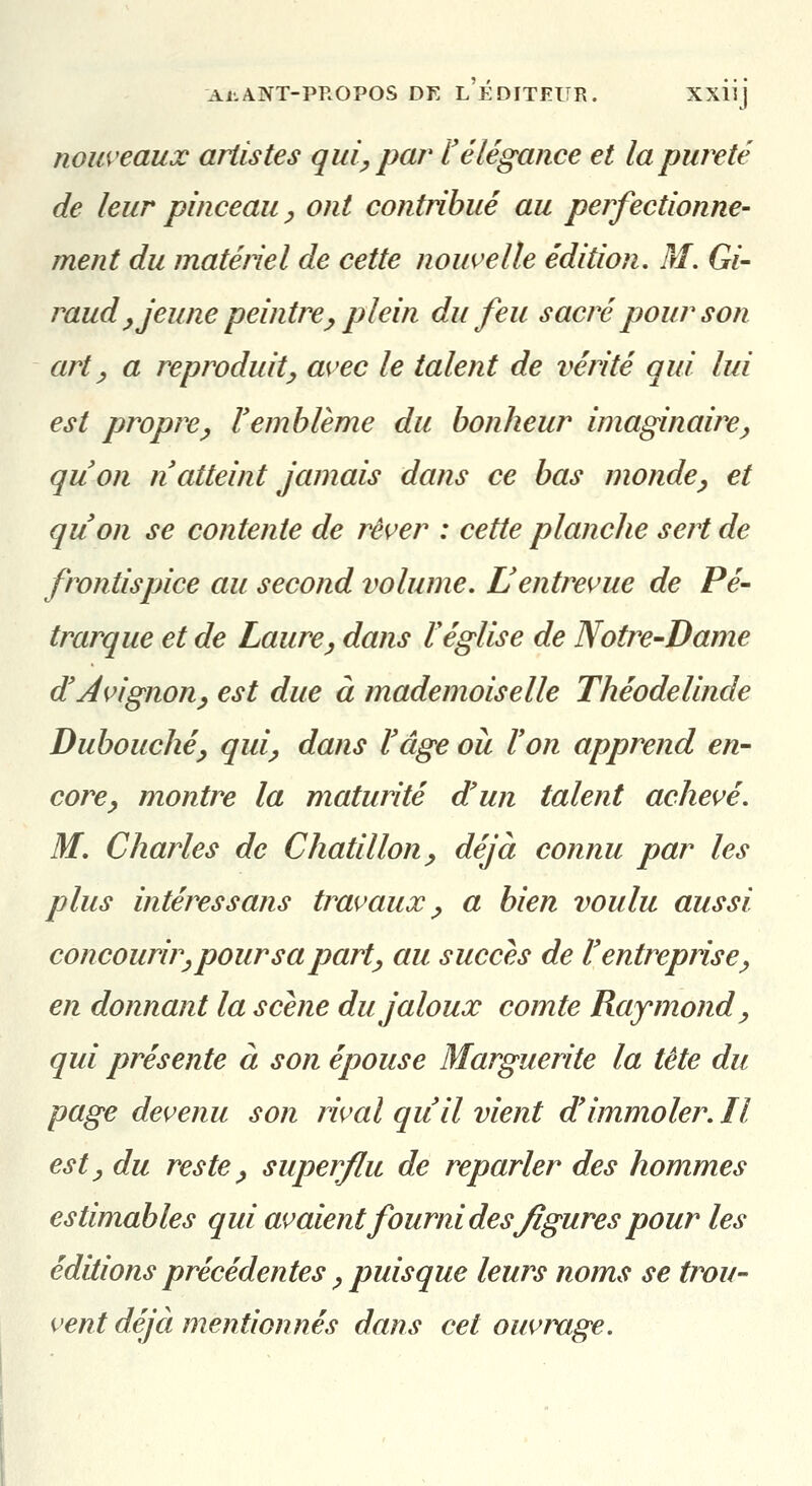 nouveaux artistes qui, par ïélégance et la pureté de leur pinceau y ont contribué au perfectionne- ment du matétiel de cette nouvelle édition, M. Gi- raud y jeune peintrej, plein du feu sacré pour son art y a reproduit^ avec le talent de vérité qui lui est propre y P emblème du bonheur imaginaire ^ qu'on n atteint jamais dans ce bas monde^ et qu'on se contente de rêver : cette planche sert de frontispice au second volume. L'entrevue de Pé- trarque et de Laurcy dans l'église de Notre-Dame d'Avignon y est due à mademoiselle Théodelinde Dubouchéy quiy dans l'âge ou Von apprend en- core^ montre la maturité d'un talent achevé. M, Charles de Chatillon^ déjà connu par les plus intéressans travaux ^ a bien voulu aussi concourir y pour s a part y au succès de l'entrepiise^ en donnant la scène du jaloux comte Raymond ^ qui présente à son épouse Marguerite la tète du page devenu son rival qu'il vient d'immoler. Il est y du reste y superflu de reparler des hommes estimables qui avaient fourni des figures pour les éditions précédentes y puisque leurs noms se trou- vent déjà mentionnés dans cet ouvrage.