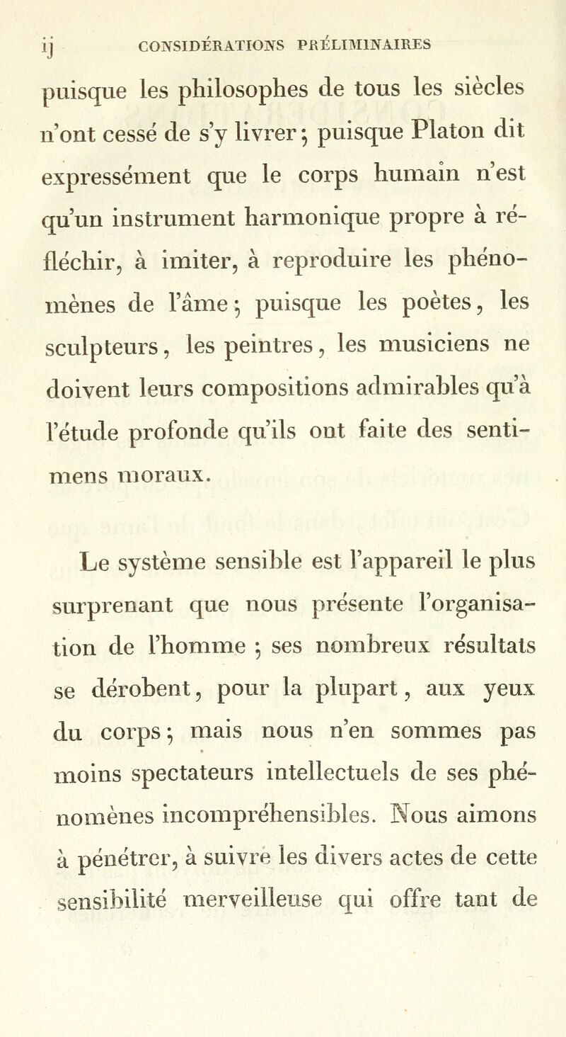 puisque les philosophes de tous les siècles n'ont cessé de s'y livrer 5 puisque Platon dit expressément que le corps humain n'est qu'un instrument harmonique propre à ré- fléchir, à imiter, à reproduire les phéno- mènes de l'âme 5 puisque les poètes, les sculpteurs, les peintres, les musiciens ne doivent leurs compositions admirables qu'à l'étude profonde qu'ils ont faite des senti- mens moraux. Le système sensible est l'appareil le plus surprenant que nous présente l'organisa- tion de l'homme ^ ses nombreux résultats se dérobent, pour la plupart, aux yeux du corps ; mais nous n'en sommes pas moins spectateurs intellectuels de ses phé- nomènes incompréhensibles. Nous aimons à pénétrer, à suivre les divers actes de cette sensibilité merveilleuse qui offre tant de