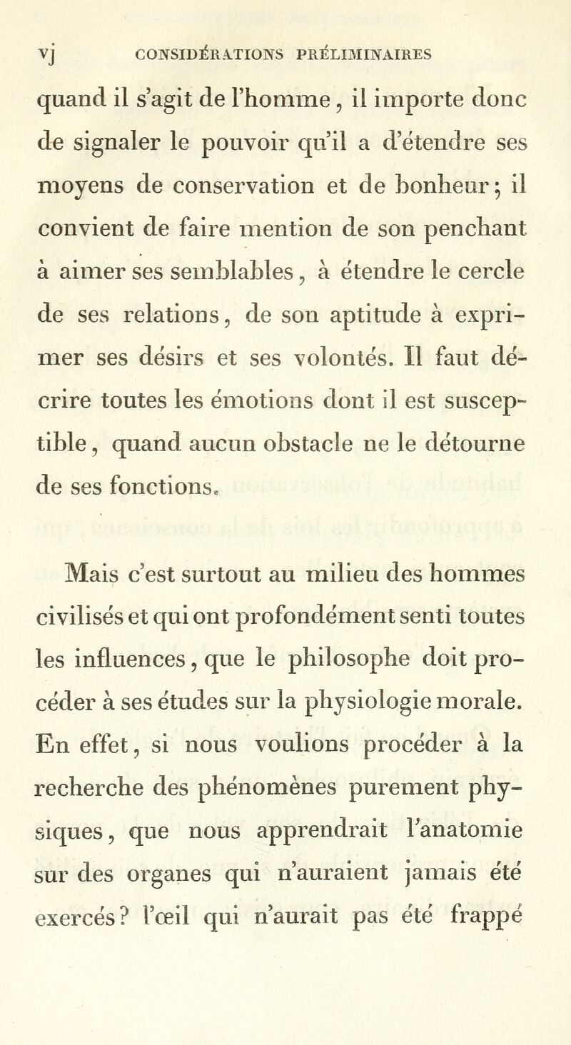 quand il s'agit de rhomme, il importe donc de signaler le pouvoir qu'il a d'étendre ses moyens de conservation et de bonheur ; il convient de faire mention de son penchant à aimer ses semblables, à étendre le cercle de ses relations, de son aptitude à expri- mer ses désirs et ses volontés. Il faut dé- crire toutes les émotions dont il est suscep- tible 5 quand aucun obstacle ne le détourne de ses fonctions. Mais c'est surtout au milieu des hommes civilisés et qui ont profondément senti toutes les influences, que le philosophe doit pro- céder à ses études sur la physiologie morale. En effet, si nous voulions procéder à la recherche des phénomènes purement phy- siques, que nous apprendrait Tanatomie sur des organes qui n'auraient jamais été exercés? l'œil qui n'aurait pas été frappé